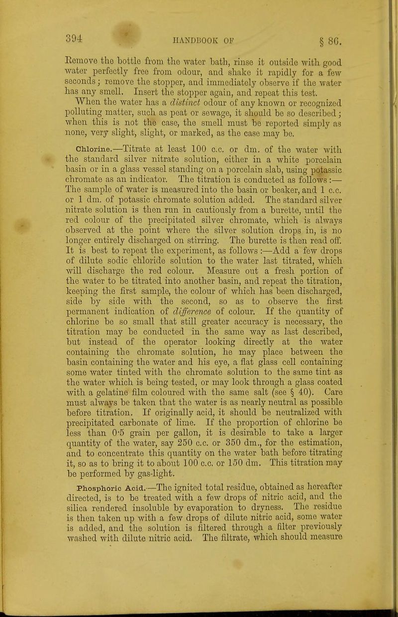 Eeinove the bottle from the Avator bath, rinse it outside with good water perfectly free from odour, and shake it rapidly for a few seconds; remove the stopper, and immediately observe if the water lias any smell. Insert the stopper again, and repeat this test. When the water has a distinct odour of any known or recognized polluting matter, such as peat or sewage, it should be so described; when tliis is not the case, the smell must be reported simply as none, very slight, slight, or marked, as the case may be. CMorine.—Titrate at least 100 c.c. or dm. of the water with the standard silver nitrate solution, either in a white porcelain basin or in a glass vessel standing on a porcelain slab, using potassic chromate as an indicator. The titration is conducted as follows :— The sample of water is measured into the basin or beaker, and 1 c.c. or 1 dm. of potassic chromate solution added. The standard silver nitrate solution is then run in cautiously from a burette, until the red colour of the precipitated silver chromate, which is always observed at the point where the silver solution drops in, is no longer entirely discharged on stirring. The burette is then read off. It is best to repeat the experiment, as follows :—Add a few drops of dilute sodic chloride solution to the water last titrated, Avhich will discharge the red colour. Measure out a fresh portion of the water to be titrated into another basin, and repeat the titration, keeping the first sample, the colour of which has been discharged, side by side with the second, so as to observe the first permanent indication of difference of colour. If the quantity of chlorine be so small that still greater accuracy is necessary, the titration may be conducted in the same way as last described, but instead of the operator looking directly at the water containing the chromate solution, he may place between the basin containing the water and his eye, a flat glass cell containing some water tinted with the chromate solution to the same tint as the water which is being tested, or may look through a glass coated with a gelatine film coloured with the same salt (see § 40). Care must always be taken that the water is as nearly neutral as possible before titration. If originally acid, it should be neutralized with precipitated carbonate of lime. If the proportion of chlorine be less than 0*5 grain per gallon, it is desirable to take a larger quantity of the water, say 250 c.c. or 350 dm., for the estimation, and to concentrate this quantity on the water bath before titrating it, so as to bring it to about 100 c.c. or 150 dm. This titration may be performed by gas-light. Phosphoric Acid.—The ignited total residue, obtained as hereafter directed, is to be treated with a few drops of nitric acid, and the silica rendered insoluble by evaporation to dryness. The residue is then taken up with a few drops of dilute nitric acid, some water is added, and the solution is filtered through a filter previously washed with dilute nitric acid. The filtrate, which should measure