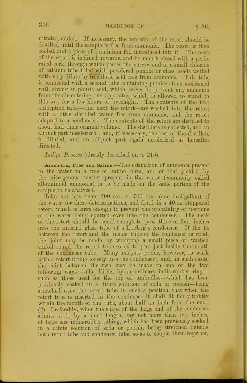 39(3 nitrates, added. If necessary, tlie contents of the retort should bo distilled until the sample is free from ammonia. The retort is tlien cooled, and a piece of aluminium foil introduced into it. The neck of the retort is inclined upwards, and its mouth closed with a perfo- rated cork, through which passes the narrow end of a small chloride of calcium tube filled with powdered pumice or glass beads wetted with very dilute hydrochloric acid free from ammonia. This tube is connected with a second tube containing pumice stone moistened with strong sulphuric acid, which serves to prevent any ammonia from the air entering the apparatus, which is allowed to stand in this way for a few hours or overnight. The contents of the first absorption tube—that next the retort—are washed into the retort with a little distilled water free from ammonia, and the retort adapted to a condenser. The contents of the retort are distilled to about half their original volume. The distillate is collected, and an - aliquot part nesslerized; and, if necessary, the rest of the distillate is diluted, and an aliquot part again nesslerized as hereafter directed. Indigo Process (already described on p. 215). Ammonia, Free and Saline.—The estimation of ammonia present in the water in a free or saline form, and of that yielded by the nitrogenous matter present in the water (commonly called albuminoid ammonia), is to be made on the same portion of the sample to be analyzed. Take not less than 500 c.c. or 700 dm. (one deci-'gallon) of the water for these determinations, and distil in a 40-oz. stoppered retort, which is large enough to prevent the probability of portions of the water being spurted over into the condenser. The neck of the retort should be small enough to pass three or four inches into the internal glass tube of a Liebig's condenser. If the fit between the retort and the inside tube of the condenser is good, the joint may be made by wrapping a small piece of washed tinfoil round the retort tube so as to pass just inside the mouth of the condenser tube. Many analysts prefer, however, to work with a retort fitting loosely into the condenser; and, in such cases, the joint between the two may be made in one of the two following ways :—(1) Either by an ordinary india-rubber ring— such as those used for the top of umbrellas—which has been previously soaked in a dilute solution of soda or potash—being stretched over the retort tube in such a position, that when the retort tube is inserted in the condenser it shall fit fairly tightly within the mouth of the tube, about half an inch from the end; (2) Preferably, when the shape of the large end of the condenser admits of it, by a short length, say not more than two inches, of large size india-rubber tubing, which has been previously soaked in a dilute solution of soda or potash, being stretched outside both retort tube and condenser tube, so as to couple them together,