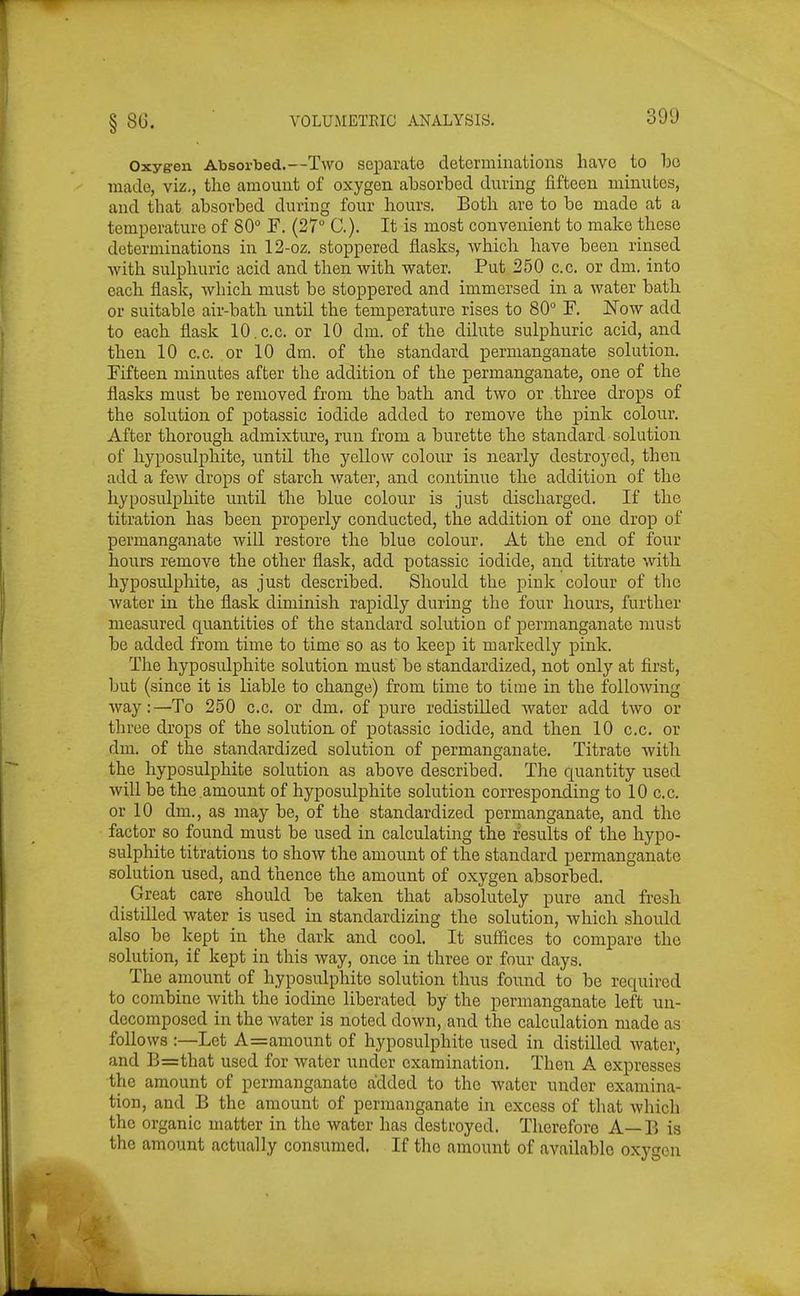Oxygen Absorbed.—Two separate determinations have to bo made, viz., tlic amount of oxygen absorbed during fifteen minutes, and that absorbed during four hours. Botli are to be made at a temperature of 80° F. (27 C). It is most convenient to make these determinations in 12-oz. stoppered flasks, which have been rinsed -with sulphuric acid and then with water. Put 250 c.c, or dm. into each flask, which must be stoppered and immersed in a water bath or suitable air-bath until the temperature rises to 80° F. Now add to each flask 10.c.c. or 10 dm. of the dilute sulphuric acid, and then 10 c.c. or 10 dm. of the standard permanganate solution. Fifteen minutes after the addition of the permanganate, one of the flasks must be removed from the bath and two or .three drops of the solution of jDotassic iodide added to remove the pink colour. After thorough admixture, run from a burette the standard solution of liyposulj)hite, until the yellow colour is nearly destroyed, then add a few drops of starch water, and continue the addition of the hyposulphite until the blue colour is just discharged. If the titration has been properly conducted, the addition of one drop of permanganate Avill restore the blue colour. At the end of four hours remove the other flask, add potassic iodide, and titrate with hyposidphite, as just described. Should the pink colour of the water in the flask diminish rapidly during the four hours, further measured quantities of the standard solution of permanganate must be added from time to time so as to keep it markedly pink. The hyposulphite solution must be standardized, not only at first, but (since it is liable to change) from time to time in the following ■way:—To 250 c.c. or dm. of pure redistilled water add two or three drops of the solution, of potassic iodide, and then 10 c.c. or dm. of the standardized solution of permanganate. Titrate with the hyposulphite solution as above described. The quantity used will be the amount of hyposulphite solution corresponding to 10 c.c. or 10 dm., as may be, of the standardized permanganate, and the factor so found must be used in calculating the results of the hypo- sulphite titrations to show the amount of the standard permanganate solution used, and thence the amount of oxygen absorbed. _ Great care should be taken that absolutely pure and fresh distilled water is used in standardizing the solution, which should also be kept in the dark and cool. It sufiices to compare the solution, if kept in this way, once in three or four days. The amount of hyposulphite solution thus found to be required to combine Avith the iodine liberated by the permanganate left un- decomposed in the water is noted down, and the calculation made as follows :—Let A=amount of hyposulphite used in distilled water, and B=that used for water under examination. Then A expresses the amount of permanganate added to the water under examina- tion, and B the amount of permanganate in excess of that which the organic matter in the water has destroyed. Therefore A—B is the amount actually consumed. If the amount of available oxygen