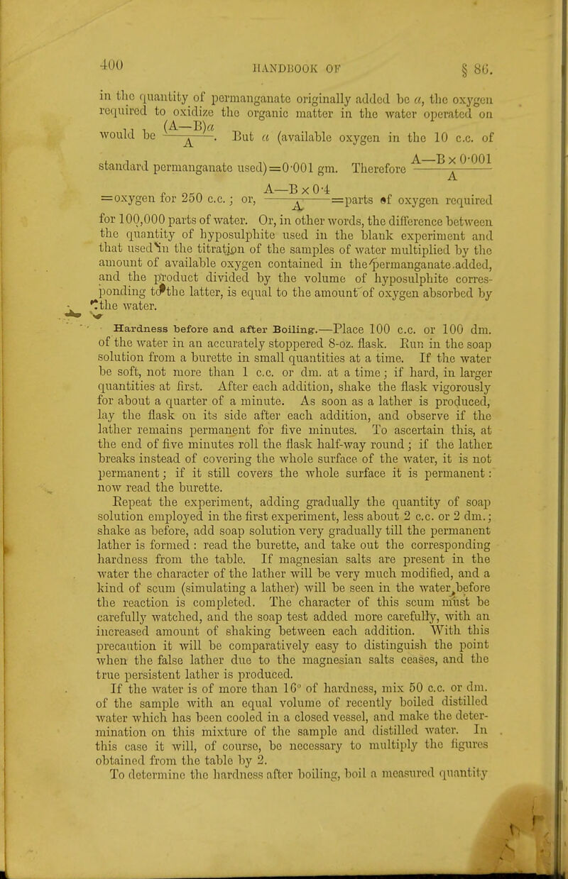 in tlic quantity oi permanganate originally added be a, the oxygen required to oxidize the organic matter in the Avater operated on . (A—B)a ^ would be . But a (available oxygen in the 10 c.c. of standard permanganate used) =0-001 gm. Therefore ^ „ orcA A—BxO-4 =oxygen lor 250 c.c.; or, —=parts «f oxygen required for 100,000 parts of water. Or, in other words, the difference between the quantity of hyposulphite used in the blank experiment and that used^n the titratipn of the samples of water multiplied by the amount of available oxygen contained in the^Dermanganate.added, and the pToduct divided by the volume of hyposulphite corres- pomling tcfthe latter, is equal to the amounfof oxygen absorbed by •tthe water. Hardness before and after Boiling-.—Place 100 C.C. or 100 dm. of the Avater in an accurately stoppered S-oz. flask. Eun in the soap solution from a burette in small quantities at a time. If the water be soft, not more than 1 c.c. or dm. at a time; if hard, in larger quantities at first. After each addition, sliake the flask vigorously for about a quarter of a minute. As soon as a lather is produced, lay the flask on its side after each addition, and observe if the lather remains permanent for five minutes. To ascertain this, at the end of five minutes roll the flaslt half-way round ; if the lather breaks instead of covering the wbole surface of the water, it is not permanent; if it still covers the whole surface it is permanent : now read the burette. Eepeat the experiment, adding gradually the quantity of soap solution employed in the first experiment, less about 2 c.c. or 2 dm.; shake as before, add soap solution very gradually till the permanent latber is formed : read the burette, and take out the corresponding hardness from the table. If magnesian salts are present in the water the character of the lather will be very much modified, and a kind of scum (simulating a lather) will be seen in the water^before the reaction is completed. The character of this scum must be carefully watched, and the soap test added more carefully, with an increased amount of shaking between each addition. With this precaution it will be comparatively easy to distinguish the point when the false lather due to the magnesian salts ceases, and the true persistent lather is produced. If the Avater is of more than IG of hardness, mix 50 c.c. or dm. of the sample Avith an equal volume of recently boiled distilled Avater Avhich has been cooled in a closed vessel, and make the deter- mination on this mixture of the sample and distilled Avatcr. In this case it Avill, of course, be necessary to multiply the figures obtained from the table by 2. To determine the hardness after boiling, boil a nieasurcd quantity
