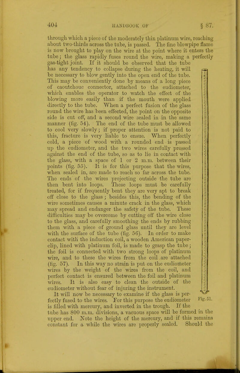 40-± liANUliOOK OF § 87. through which a piece of the moderately thin platinum wire, reaching about two-thirds across the tube, is passed. The fine blowpipe flame is now brought to play on the Avire at the point where it enters the tube ; the glass rapidly fuses round the wire, making a perfectly gas-tight joint. If it should be observed that the tube has any tendency to collapse during the heating, it will be necessary to blow gently into the open end of the tube. This may be conveniently done by means of a long piece of caoutchouc connector, attached to the eudiometer, Avhich enables the operator to watch the effect of the blowing more easily than if the mouth were applied directly to the tube. When a perfect fusion of the glass round the wire has been effected, the point on the opposite side is cut off, and a second wire sealed in in the same manner (fig. 54). The end of the tube must be allowed to cool very slowly; if proper attention is not paid to this, fracture is very liable to ensue. When perfectly cold, a piece of wood with a rounded end is passed up the eudiometer, and the two Avires carefully pressed against the end of the tube, so as to lie in contact with the glass, with a space of 1 or 2 m.m. between their points (fig. 55). It is for this purpose that the wires, when sealed in, are made to reach so far across the tube. The ends of the Avires projecting outside the tube are then bent into loops. These loops must be carefully treated, for if frequently bent they are very apt to break off close to the glass ; besides this, the bending of the wire sometimes causes a minute crack in the glass, which may spread and endanger the safety of the tube. These difficulties may be overcome by cutting off the wire close to the glass, and carefully smoothing the ends by rubbing them with a piece of ground glass until they are level Avith the surface of the tube (fig. 56). In order to make contact Avith the induction coil, a wooden American paper- clip, lined Avith platinum foil, is made to grasp the tube; the foil is connected Avith tAvo strong loops of platinum wire, and to these the wires from the coil are attached (fig. 57). In this way no strain is put on the eudiometer Avires by the weight of the wires from the coil, and perfect contact is ensured between the foil and platinum Avires. It is also easy to clean the outside of the eudiometer Avithout fear of injuring the instrument. ^ j!^ It will now be necessary to examine if the glass is per- fectly fused to the Avires. Tor this purpose the eudiometer ^^^S- 51- is filled Avith mercury, and inverted in the trough. If the tube has 800 m.m. divisions, a vacuous space Avill be formed in the upper end. Xote the height of the mercury, and if this remains constant for a Avhile the Avires arc properly sealed. Should the