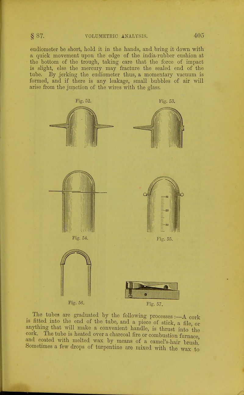 eudiometer be short, hold it in the hands, and bring it down with a quick movement upon the edge of the india-rubber cushion at the bottom of the trough, taking care that the force of impact is slight, else the mercury may fracture the sealed end of the tube. By jerking the eudiometer thus, a momentary vacuum is formed, and if there is any leakage, small bubbles of air will arise from the junction of the wires with the glass. Fig. 52. Fig. 53. Fig. 56. Fig. The tubes are graduated by the following processes :~A cork is fitted into the end of the tube, and a piece of stick, a file or anything that Avill make a convenient handle, is thrust into the cork. The tube is heated over a charcoal fire or combustion furnace and coated with melted wax by means of a camel's-hair brusli' Sometimes a few drops of turpentine are mixed with the wax to