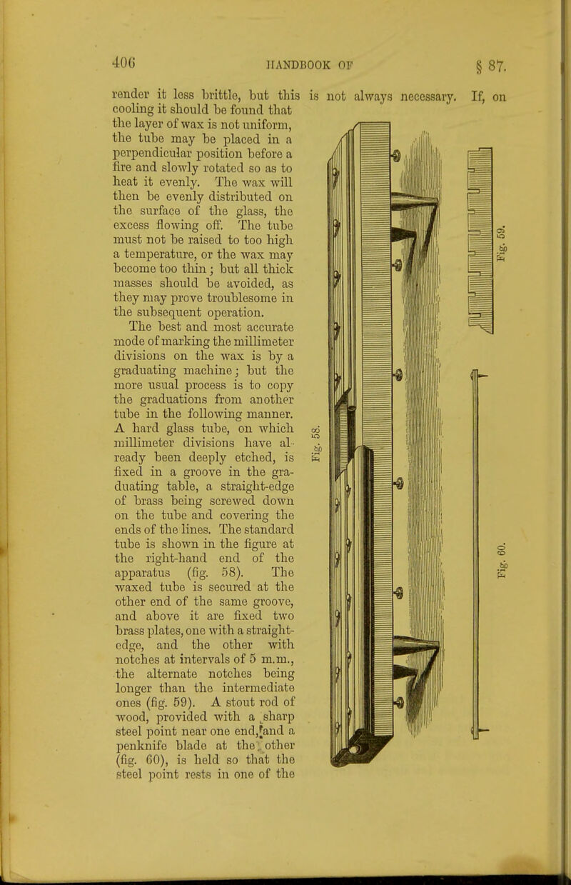 40G render it less iDrittle, but this cooling it should be found that the layer of wax is not uniform, the tube may be placed in a perpendicular position before a fire and slowly rotated so as to heat it evenly. The wax will then be evenly distributed on the surface of the glass, the excess flowing off. The tube must not be raised to too high a temperature, or the wax may become too thin; but all thick masses should be avoided, as they may prove troublesome in the subsequent operation. The best and most accurate mode of marking the millimeter divisions on the wax is by a graduating machine; but the more usual j)rocess is to copy the graduations from another tube in the following manner. A hard glass tube, on which millimeter divisions have al- ready been deeply etched, is fixed in a groove in the gra- duating table, a straight-edge of brass being screwed down on the tube and covering the ends of the lines. The standard tube is shown in the figure at the right-hand end of the apparatus (fig. 58). The waxed tube is secured at the other end of the same groove, and above it are fixed two brass plates, one with a straight- edge, and the other with notches at intervals of 5 m.m., the alternate notches being longer than the intermediate ones (fig. 59). A stout rod of wood, provided with a ^sharp steel point near one end,[and a penknife blade at the .. other (fig. 60), is held so that the steel point rests in one of the is not always necessary. If, on o ho