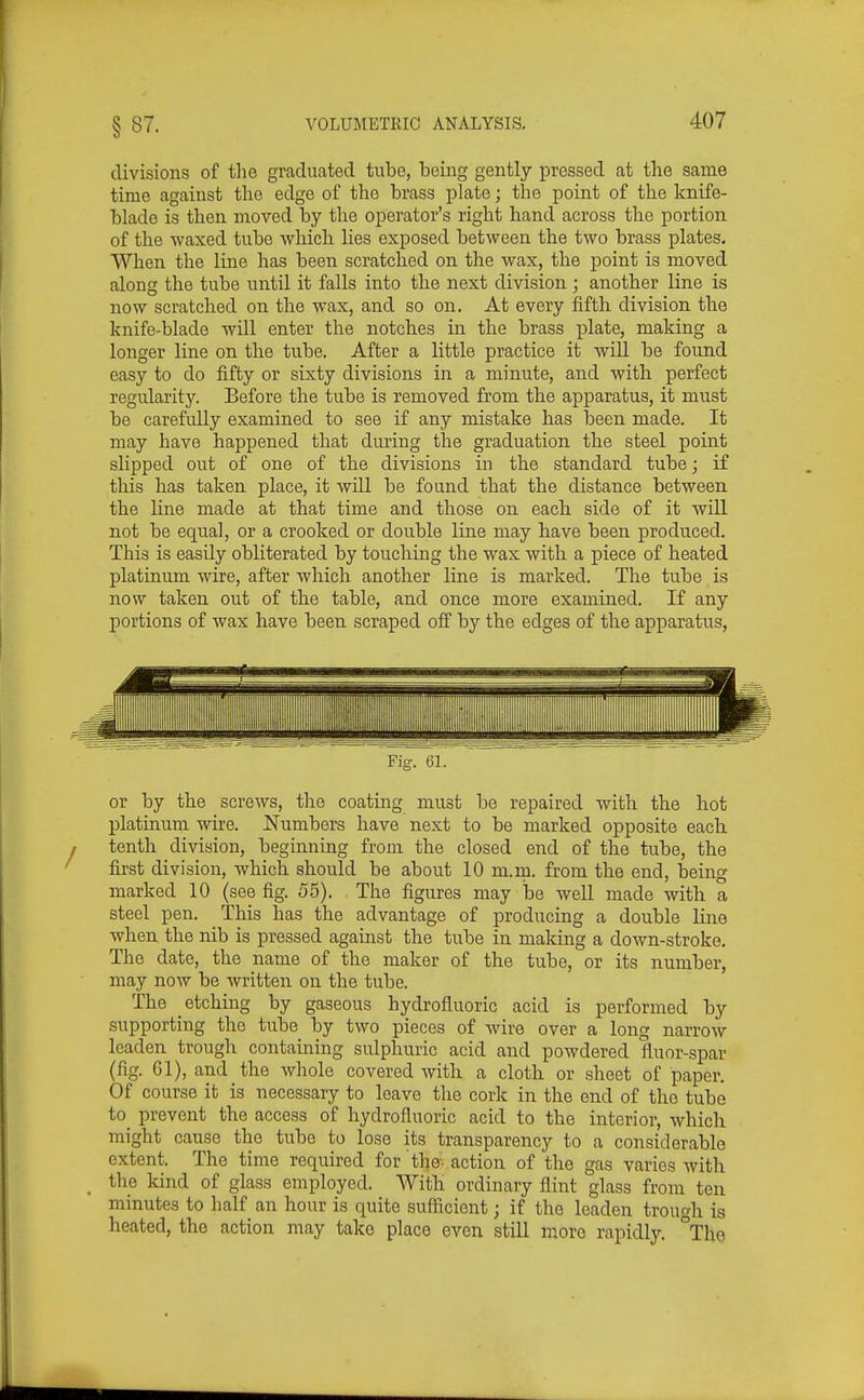 divisions of tlie graducited tube, being gently pressed at the same time against the edge of the brass plate; the point of the knife- blade is then moved by the operator's right hand across the portion of the waxed tube which Hes exposed between the two brass plates. When the line has been scratched on the wax, the point is moved along the tube until it falls into the next division ; another line is now scratched on the wax, and so on. At every fifth division the knife-blade will enter the notches in the brass plate, making a longer line on the tube. After a little practice it will be found easy to do fifty or sixty divisions in a minute, and with perfect regularity. Before the tube is removed from the apparatus, it must be carefully examined to see if any mistake has been made. It may have happened that during the graduation the steel point slipped out of one of the divisions in the standard tube; if this has taken place, it will be found that the distance between the line made at that time and those on each side of it will not be equal, or a crooked or double line may have been produced. This is easily obliterated by touching the wax with a piece of heated platinum wire, after which another line is marked. The tube is now taken out of the table, and once more examined. If any portions of wax have been scraped off by the edges of the apparatus, Fig. 61. or by the screws, the coating must be repaired with the hot platinum wire. Numbers have next to be marked opposite each tenth division, beginning from the closed end of the tube, the first division, which should be about 10 m.m. from the end, being marked 10 (see fig. 5.5). The figures may be well made with a steel pen. This has the advantage of producing a double line when the nib is pressed against the tube in making a down-stroke. The date, the name of the maker of the tube, or its number, may now be written on the tube. The etching by gaseous hydrofluoric acid is performed by supporting the tube by two pieces of wire over a long narrow leaden trough containing sulphuric acid and powdered fluor-spar (fig. 61), and the whole covered with a cloth or sheet of paper. Of course it is necessary to leave the cork in the end of the tube to^ prevent the access of hydrofluoric acid to the interior, which might cause the tube to lose its transparency to a considerable extent. The time required for the- action of the gas varies with the kind of glass employed. With ordinary flint glass from ten minutes to half an hour is quite suflicient; if the leaden trono-h is heated, the action may take place even still more rapidly. \he