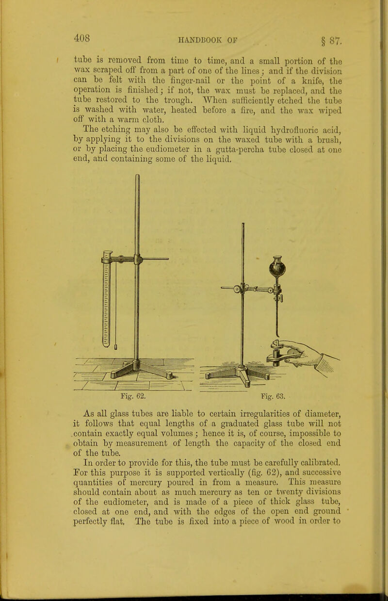 §87. tube is removed from time to time, and a small portion of the wax scraped off from a part of one of the lines ; and if the division can be felt witli the finger-nail or the point of a knife, the operation is finished; if not, the wax must be replaced, and the tube restored to the trough. When sufficiently etched the tube is washed with water, heated before a fire, and the wax wiped off with a warm cloth. The etching may also be effected with liquid hydrofluoric acid, by applying it to the divisions on the waxed tube with a brush, or by placing the eudiometer in a gutta-percha tube closed at one end, and containing some of the liquid. Fig. 62. Fig. 63. As all glass tubes are liable to certain irregularities of diameter, it follows that equal lengths of a graduated glass tube will not contain exactly equal volumes ; hence it is, of course, impossible to obtain by measurement of length the capacity of the closed end of the tube. In order to provide for this, the tube must be carefully calibrated. Tor this purpose it is supported vertically (fig. 62), and successive quantities of mercury poured in from a measure. This measure should contain about as much mercury as ten or twenty divisions of the eudiometer, and is made of a piece of thick glass tube, closed at one end, and with the edges of the open end ground perfectly flat, The tube is fixed into a piece of Avood in order to