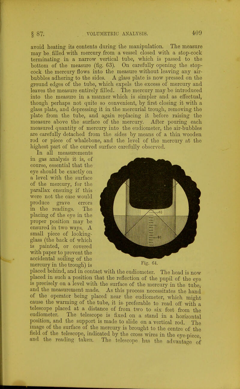 avoid heating its contents during the manipulation. The measure may be filled with mercury from a vessel closed with a stop-cock terminating in a narrow vertical tube, which is passed to the bottom of the measure (fig. 63). On carefully opening the stop- cock the mercury flows into the measure without leaving any air- bubbles adhering to the sides. A glass plate is now pressed on the ground edges of the tube, which expels the excess of mercury and leaves the measure entirely filled. The mercury may be introduced into the measure in a manner which is simpler and as effectual, though perhaps not quite so convenient, by first closing it with a glass plate, and depressing it in the mercurial trough, removing the plate from the tube, and again replacing it before raising the measure above the surface of the mercury. After pouring each measured quantity of mercury into the eudiometer, the air-bubbles are carefully detached from the sides by means of a thin Avooden rod or piece of whalebone, and the level of the mercury at the highest part of the curved surface carefully observed. In all measurements in gas analysis it is, of course, essential that the eye should be exactly on a level with the surface of the mercury, for the parallax ensuing if this were not the case would produce grave errors in the readings. The placing of the eye in the proper position may be ensured in two ways. A small piece of looking- glass (the back of which is painted, or covered with paper to prevent the accidental soiling of the mercury in the trough) is placed behind, and in contact with the eudiometer. The head is now placed in such a position that the reflection of the pupil of the eye is precisely on a level with the surface of the mercury in the tube, and the measurement made. As this process necessitates the hand of the operator being placed near the eudiometer, which might cause the warming of the tube, it is preferable to read off with a telescope placed at a distance of from two to six feet from the eudiometer. The telescope is fixed on a stand in a horizontal position, and the support is made to slide on a vertical rod. The image of the surface of the mercury is brought to the centre of the field of the telescope, indicated by the cross wires in the eye-piece and the reading taken. The telescope has the advaiitao-o of