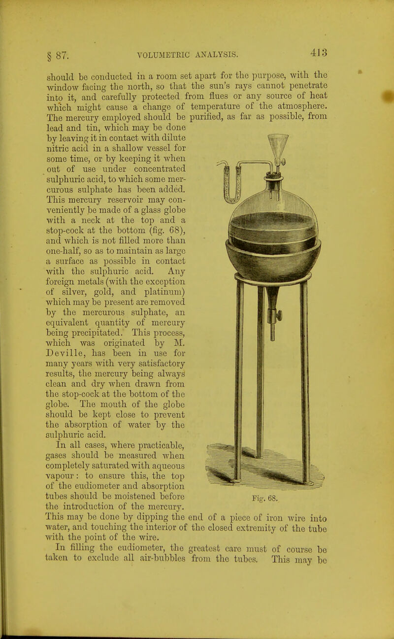 should be conducted in a room set apart for the purpose, with the Avindow facing the north, so that the sun's rays cannot penetrate into it, and carefully protected frona flues or any source of heat wh'ich might cause a change of temperature of the atmosphere. The mercury employed should be purified, as far as possible, from lead and tin, which may be done by leaving it in contact with dilute nitric acid in a shallow vessel for some time, or by keeping it when out of use under concentrated sulphuric acid, to which some mer- cui'ous sulphate has been added. This mercury reservob may con- veniently be made of a glass globe with a neck at the top and a stop-cock at the bottom (fig. 68), and which is not filled more than one-half, so as to maintain as largo a surface as possible in contact with the sulphuric acid. Any foreign metals (with the exception of silver, gold, and platinum) which may be jDresent are removed by the mercurous sulphate, an equivalent quantity of mercury being precipitated. This process, which was originated by M. Deville, has been in use for many years with very satisfactory results, the mercury being always clean and dry when drawn from the stop-cock at the bottom of the globe. The mouth of the globe should be kept close to prevent the absorption of water by the sulphuric acid. In all cases, where practicable, gases should be measured when completely saturated with aqueous vapour: to ensure this, the top of the eudiometer and absorption tubes should be moistened before the introduction of the mercury. This may be done by dipping the end of a piece of iron wire into water, and touching the interior of the closed extremity of the tube with the point of the wire. In filling the eudiometer, the greatest care must of course be taken to exclude all air-bubbles from the tubes. This may bo