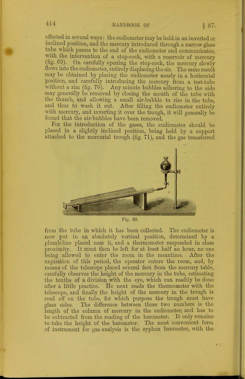 § B7. effected in several ways: the eudiometer may be held in an inverted or inclined position, and the mercury introduced through a narrow glass tube which passes to the end of the eudiometer and communicates, with the intervention of a stop-cock, with a reservoir of mercury (fig. 69). On carefully opening the stop-cock, the mercury slowly flows into the eudiometer, entirely displacing the air. The same result may be obtained by placing the eudiometer nearly in a horizontal position, and carefully introducing the mercury from a test-tube Avithout a rim (fig. 70). Any minute bubbles adhering to the side may generally be removed by closing the mouth of the tube with the thumb, and allowing a small air-bubble to rise in the tube, and thus to wash it out. After filling the eudiometer entirely Avith mercury, and inverting it over the trough, it will generally be found that the air-bubbles have been removed, For the introduction of the gases, tlie eudiometer should be placed in a slightly inclined position, being held by a support attached to the mercurial trough (fig. 71), and the gas transferred from the tube in which it has been collected. The eudiometer is now put in an absolutely vertical position, determined by a plumb-line placed near it, and a thermometer suspended in close proximity. It must then be left for at least half an hour, no one being allowed to enter the room in the meantime. After the expiration of this period, the operator enters the room, and, by means of the telescope placed several feet from the mercury table, carefully observes the height of the mercury in the tube, estimating the tenths of a division with the eye, which can readily be done after a little practice. He next reads the thermometer with the telescope, and finally the height of the mercury in the trough is read off on the tube, for which purpose the trough must have glass sides. The difference between these two numbers is the length of the column of mercury in the eudiometer, and has to be subtracted from the reading of the barometer. It only remains to take the height of the barometer. The most convenient form of instrument for gas analysis is the syphon barometer, with the