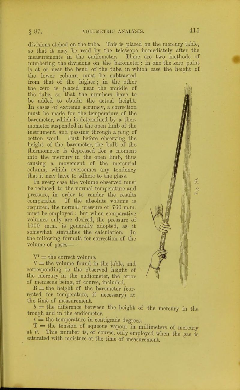 divisions etched on the tuhe. This is placed on the mercury table, so that it may be read by the telescope immediately after the measurements in the eudiometer. There are two methods of numbering the divisions on the barometer : in one the zero point is at or near the bend of the tube, in which case the height of the lower column must be subtracted from that of the higher; in the other the zero is placed near the middle of the tube, so that the numbers have to be added to obtain the actual height. In cases of extreme accuracy, a correction must be made for the temperature of the barometer, which is determined by a ther- mometer suspended in the open limb of the instrument, and passing through a plug of cotton wool. Just before observing the height of the barometer, the bulb of the thermometer is depressed i'or a moment into the mercury in the open limb, thus causing a movement of the mercurial column, which overcomes any tendency that it may have to adhere to the glass. In every case the volume observed must be reduced to the normal temperature and pressure, in order to render the results comparable. If the absolute volume is required, the normal pressure of 760 m.m. , must be employed ; but when comparative volumes only are desired, the pressure of 1000 m.m. is generally adopted, as it somewhat simplifies the calculation. In the following formula for correction of the volume of gases— bo V^ = the correct volume. V = the volume found in the table, and corresponding to the observed height of the mercury in the eudiometer, the error of meniscus being, of course, included, B = the height of the barometer (cor- rected for temperature, if necessary) at the time of measurement. h = the difference between the height trough and in the eudiometer. t = the temperature in centigrade degrees. T = the tension of aqueous vapour in millimeters of mercury at P. This number is, of course, only employed when the as is saturated with moisture at the time of measurement. of the mercury in the