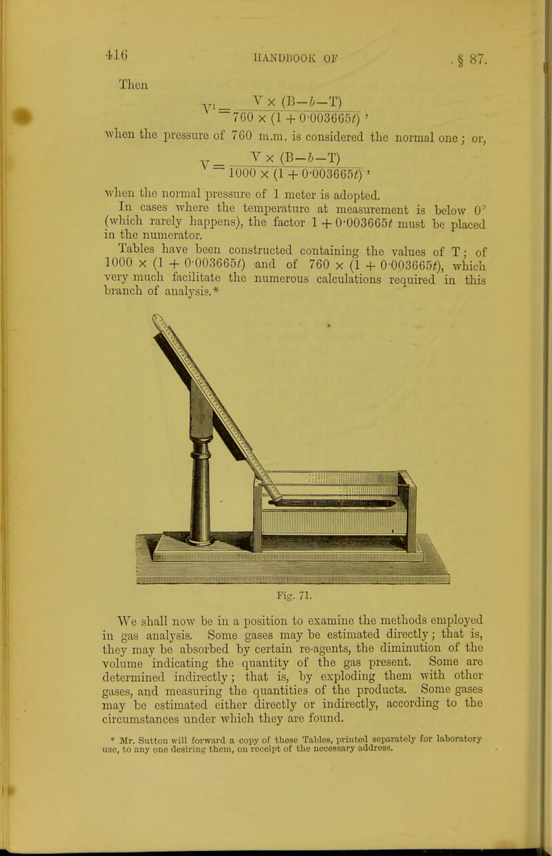 41G Then Vx (B-&-T)__ 760 X (1 + 0-0036650 ' Avlien tlie pressure of 760 m.m. is considered tlie normal one; or, V V X (B-h-T) 1000 X (1 +0-003665^) ' ■\vlien tlio normal pressure of 1 meter is adopted. In cases where the temperature at measurement is below 0 (which rarely happens), the factor 1 + 0-003665^ must be placed in the numerator. Tables have been constructed containing the values of T; of 1000 X (1 + 0-0036650 and of 760 x (1 + 0-0036650, which very much facilitate the numerous calculations required in this branch of analysis.* Fig. 71. We shall now be in a position to examine the methods employed in gas analysis. Some gases may be estimated directly; that is, they may be absorbed by certain re-agents, the diminution of the volume indicating the quantity of the gas present. Some are determined indirectly; that is, by exploding them with other gases, and measuring the quantities of the products. Some gases may be estimated either directly or indirectly, according to the circumstances under which they are found. * Mr. Sutton will foi-ward a copy of these Tables, printed seiMirately for laboratory use, to any one desiring them, on receipt of tbe necessary address.
