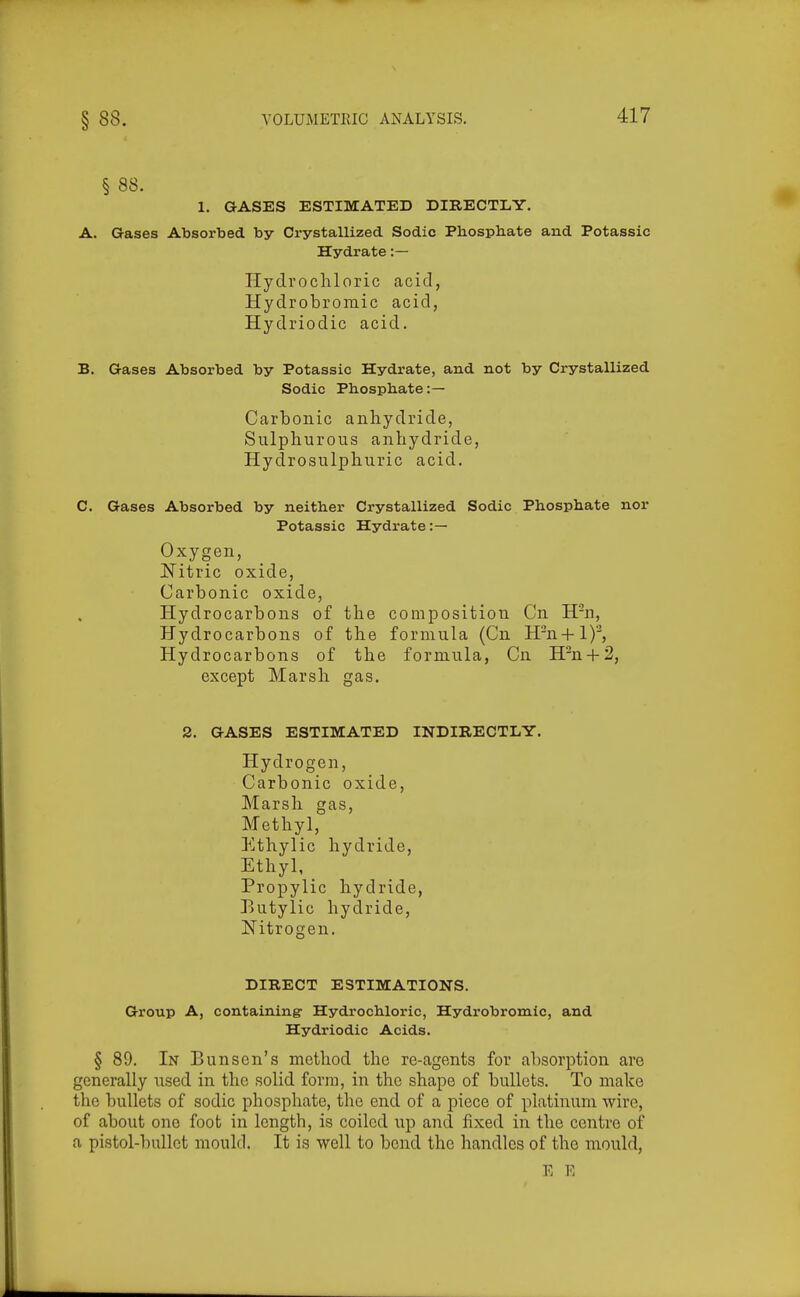 § 88. 1. GASES ESTIMATED DIRECTLY. A. Gases Absorbed by Crystallized Sodic Phosphate and Potassic Hydrate :— Hydrochloric acid, Hydrobromic acid, Hydriodic acid. B. Gases Absorbed by Potassic Hydrate, and not by Crystallized Sodic Phosphate:— Carbonic anhydride, Sulphurous anhydride, Hydrosulphuric acid. C. Gases Absorbed by neither Crystallized Sodic Phosphate nor Potassic Hydrate :— Oxygen, Nitric oxide, Carbonic oxide. Hydrocarbons of the composition Cn H'n, Hydrocarbons of the formula (Cn H'n+l)''^, Hydrocarbons of the formula, Cn H^n + 2, except Marsh gas. 2. GASES ESTIMATED INDIRECTLY. Hydrogen, Carbonic oxide. Marsh gas. Methyl, Ethylic hydride, Ethyl, _ Propylic hydride, Eutylic hydride, Nitrogen. DIRECT ESTIMATIONS. Group A, containing- Hydrochloric, Hydrobromic, and Hydriodic Acids. § 89. In Bun sen's method the re-agents for absorption are generally used in the solid form, in the shape of bullets. To malce the bullets of sodic phosphate, the end of a piece of platinum wire, of about one foot in length, is coiled up and fixed in the centre of a pistol-bullet mould. It is well to bend the handles of the mould,