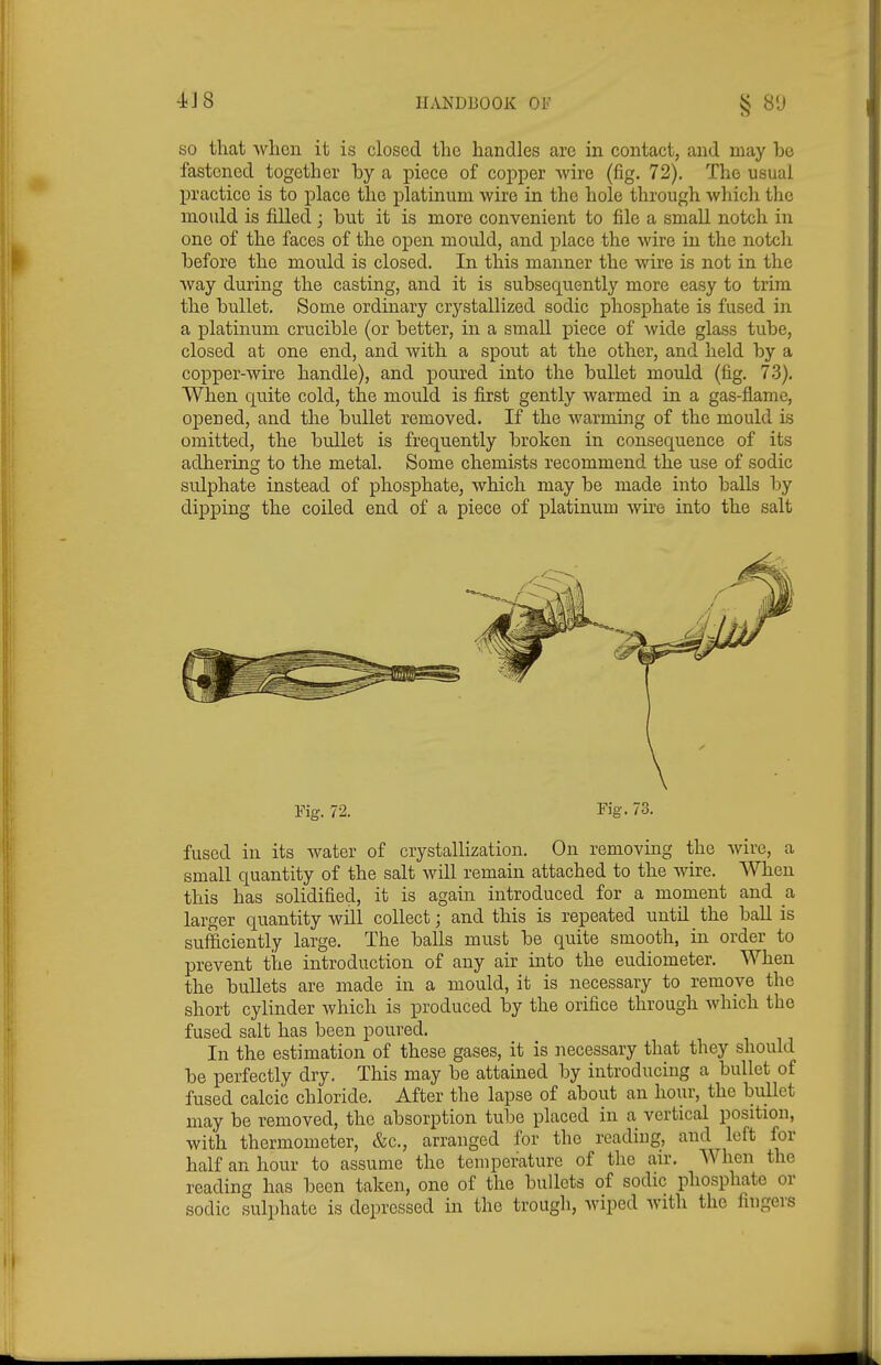 SO that when it is closed the handles are in contact, and may be fastened together by a piece of copper wire (fig. 72). The usual practice is to place the platinum wire in the hole through which the mould is fiUed ; but it is more convenient to file a smaU notch in one of the faces of the open mould, and place the wire in the notch before the mould is closed. In this manner the wire is not in the way during the casting, and it is subsequently more easy to trim the bullet. Some ordinary crystallized sodic phosphate is fused in a platinum crucible (or better, in a small piece of wide glass tube, closed at one end, and with a spout at the other, and held by a copper-wire handle), and poured into the bullet mould (fig. 73). When quite cold, the mould is first gently warmed in a gas-flame, opened, and the bullet removed. If the warming of the mould is omitted, the bullet is frequently broken in consequence of its adhering to the metal. Some chemists recommend the use of sodic sulphate instead of phosphate, which may be made into balls by dipping the coiled end of a piece of platinum wire into the salt Fig. 72. Fig. 73. fused in its water of crystallization. On removing the wire, a small quantity of the salt Avill remain attached to the wire. When this has solidified, it is again introduced for a moment and a larger quantity will collect; and this is repeated until the ball is sufficiently large. The balls must be quite smooth, in order to prevent the introduction of any air into the eudiometer. When the bullets are made in a mould, it is necessary to remove the short cylinder which is produced by the orifice through which the fused salt has been poured. In the estimation of these gases, it is necessary that they should be perfectly dry. This may be attained by introducing a bullet of fused calcic chloride. After the lapse of about an hour, the bullet may be removed, the absorption tube placed in a vertical position, with thermometer, &c., arranged for the reading, and left for half an hour to assume the temperature of the air. When the reading has been taken, one of the bullets of sodic phosphate or sodic sulphate is depressed in the trougli, wiped with the fingers