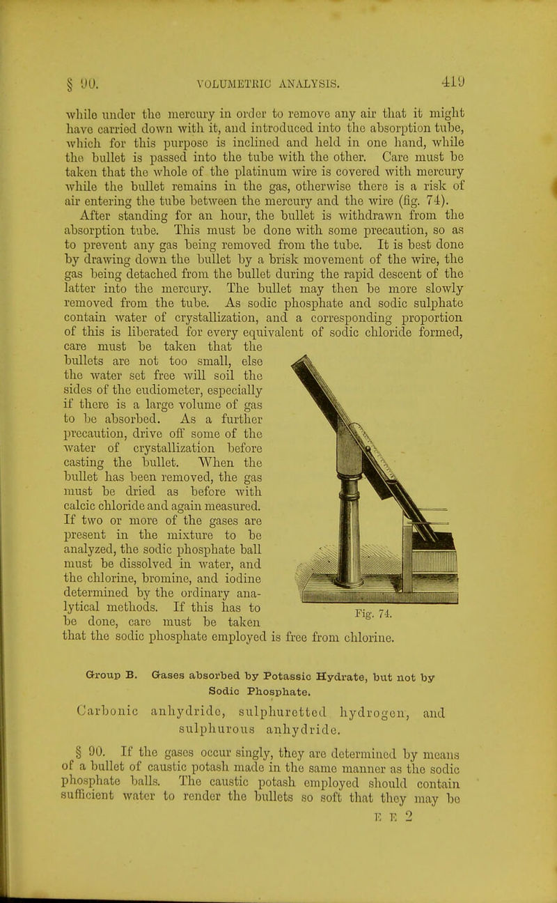 whilo under the mercury in order to remove any air tliat it might have carried down witli it, and introduced into the absorption tube, ■which for this purpose is inclined and held in one liand, while the bullet is passed into the tube with the other. Care must be taken that the whole of the platinum wire is covered with mercury Avhile the bullet remains in the gas, otherwise there is a risk of air entering the tube between the mercury and the wire (fig. 74). After standing for an hour, the bullet is withdrawn from the absorption tube. This must be done with some precaution, so as to prevent any gas being removed from the tube. It is best done by drawing down the bullet by a brisk movement of the wire, the gas being detached from the bullet during the rapid descent of the latter into the mercury. The bullet may then be more slowly removed from the tube. As sodic phosphate and sodic sulphate contain water of crystallization, and a corresponding proportion of this is liberated for every equivalent of sodic chloride formed, care must be taken that the bullets are not too small, else the water set free will soil the sides of the eudiometer, especially if there is a large volume of gas to be absorbed. As a further precaution, drive off some of the water of crystallization before casting the bullet. When the bullet has been removed, the gas must be dried as before with calcic chloride and again measured. If two or more of the gases are present in the mixture to be analyzed, the sodic phosphate ball must be dissolved in water, and the chlorine, bromine, and iodine determined by the ordinary ana- lytical methods. If this has to be done, care must be taken that the sodic phosphate employed is free from chlorine. O-roup B. aases absorbed by Potassic Hydrate, but not by Sodic Phosphate. Carbonic anhydride, sulphuretted hydrogen, and sulphurous anhydride. § 90. If tlie gases occur singly, they are determined by means of a bullet of caustic potash made in the same manner as the sodic phosphate balls. The caustic potash employed should contain sufficient water to render the bullets so soft that they may bo E E 2