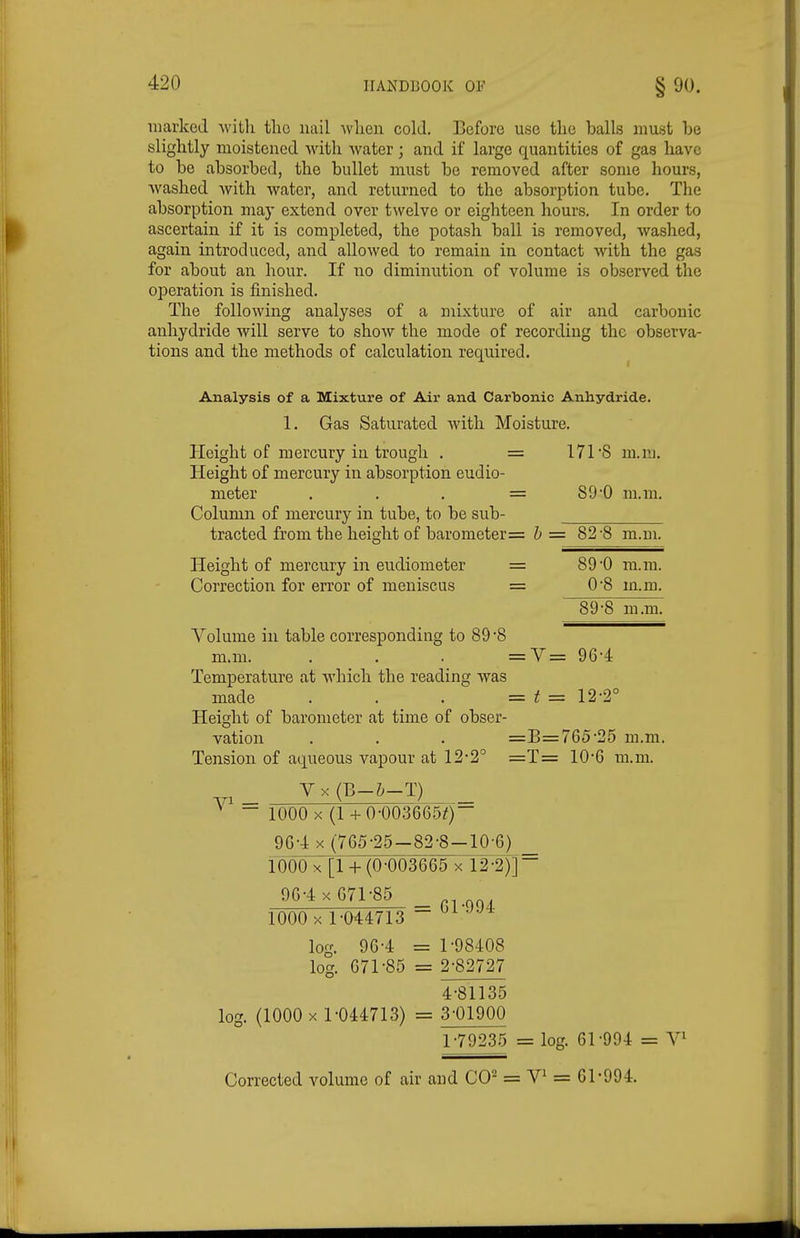 marked with the nail wlien cold. Before use the balls must be slightly moistened with water; and if large quantities of gas have to be absorbed, the bullet must be removed after some hours, washed with water, and returned to the absorption tube. The absorption may extend over twelve or eighteen hours. In order to ascertain if it is completed, the potash ball is removed, washed, again introduced, and allowed to remain in contact Avith the gas for about an hour. If no diminution of volume is observed the operation is finished. The following analyses of a mixture of air and carbonic anhydride will serve to show the mode of recording the observa- tions and the methods of calculation required. Analysis of a Mixture of Air and Carbonic Anhydride. 1. Gas Saturated with Moisture. Height of mercury in trough . = 171'8 ni.nj. Height of mercury in absorption eudio- meter . . . = S9'0 m.m. Column of mercury in tube, to be sub- tracted from the height of barometer= h ■= 82'8 m.m. Height of mercury in eudiometer = 89*0 ra.m. Correction for error of meniscus = 0*8 m.m. 89-8 m.m. Volume in table corresponding to 89 -8 m.m. . . . =V= 96-4 Temperature at which the reading was made . . . =t= 12-2° Height of barometer at time of obser- vation . . . =B=76525 m.m. Tension of aqueous vapour at 12-2° =T= 10*6 m.m. y X (B-Z;-T) 1000 X (l + 0-00366.5^)~ 9G4 X (765-25-82-8-10-6) _ 1000 X [1 (0-003665 x 12-2)] 96-4 X 671-85 1000 X 1-044713 ~  log. 96-4 = 1-98408 log. 671-85 = 2-82727 4-81135 log. (1000 X 1-044713) = 3-01900 1-79235 = log. 61-994 = V» Corrected volume of air and CO- = = 61-994.