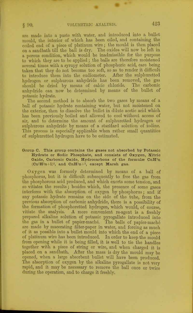 avo mado into a paste with Avater, and introducod into a bullet mould, tlio interior of wliicli has been oiled, and containing the coiled end of a piece of platinum wire; the mould is then placed on a sandbath till the ball is dry. The oxides will now be left in a porous condition, Avhich would be inadmissible for the purpose to which they are to be applied; the balls are therefore moistened several times with a syrupy solution of phosphoric acid, care being taken that they do not become too soft, so as to render it difficult to introduce them into the eudiometer. After the sulphuretted hydrogen or sulphurous anhydride has been removed, the gas should be dried by means of calcic chloride. The carbonic anhydride can now be determined by means of the bullet of potassic hydrate. The second method is to absorb the two gases by means of a baU of potassic hydrate containing water, but not moistened on the exterior, then to dissolve the bullet in dilute acetic acid which has been previously boiled and allowed to cool without access of air, and to determine the amount of sulphuretted hydrogen or sulphurous anhydride by means of a stan'dard solution of iodine. Tliis process is especially applicable when rather small quantities of sulphuretted hydrogen have to be estimated. G-roup C. This group contains the gases not absorbed by Potassic Hydrate or Sodic Phosphate, and consists of Oxygen, Nitric Oxide, Carbonic Oxide, Hydrocarbons of the formulae CnH-n (Cn2H2n+l)2, and CnH2n+-, except Marsh gas. Oxygen was formerly determined by means of a ball of phosphorus, but it is difficult subsequently to free the gas from the phosphorous acid produced, and which exerts some tension, and so vitiates the results; besides which, the iDresence of some gases interferes with the absorption of oxygen by phosphorus; and if any potassic hydrate remains on the side of the tube, from the previous absorption of carbonic anhydride, there is a possibility of the formation of phosphoretted hydrogen, which would, of course, vitiate the analysis. A more convenient re-agent is a freshly prepared alkaline solution of potassic pyrogallate introduced into . the gas in a bullet of papier-mach6. The balls of papier-niacho are made by macerating filter-paper in water, and forcing as much of it as possible into a bullet mould into which the end of a piece of platinum wire has been introduced. In order to keep the mould from opening while it is being filled, it is well to tie the handles together with a piece of string or wire, and when charged it is placed on a sandbath. After the mass is dry the mould may be opened, when a large absorbent bullet will have been produced. The absorption of oxygen by the alkaline pyrogallate is not very rapid, and it may be necessary to remove the ball once or twico during the operation, and to charge it freshly.