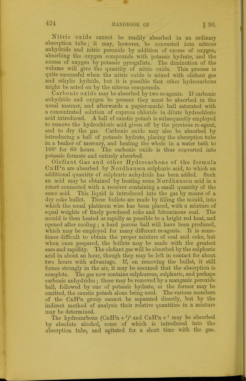 Nitric oxide cannot be readily absorbed in an ordinary absorption tube; it may, however, be converted into nitrous anhydride and nitric peroxide by addition of excess of oxygen, absorbing the oxygen compounds with potassic hydrate, and the excess of oxygen by potassic pyrogallate. The diminution of the volume will give the quantity of nitric oxide. This process is quite successful when the nitric oxide is mixed with olefiant gas and ethylic hydride, but it is possible that other hydrocarbons might be acted on by the nitrous compounds. Carbonic oxide may be absorbed by two re-agents. If carbonic anhydride and oxygen be present they must be absorbed in the usual manner, and afterwards a papier-mache ball saturated with a concentrated solution of cuprous chloride in dilute hydrochloric acid introduced. A ball of caustic potash is subsequently employed to remove the hydrochloric acid given off by the previous re-agent, and to dry the gas. Carbonic oxide may also be absorbed by introducing a ball of potassic hydrate, placing the absorption tube in a beaker of mercury, and heating the whole in a water bath to 100° for 60 hours. The carbonic oxide is thus converted into potassic formate and entirely absorbed. Olefiant Gas and other Hydrocarbons of the formula CnH^n are absorbed by Nordhausen sulphuric acid, to which an additional quantity of sulphuric anhydride has been added. Such an acid may be obtained by heating some Nordhausen acid in a retort connected with a receiver containing a small quantity of the same acid. This liquid is introduced into the gas by means of a dry coke bullet. These bullets are made by filling the mould, into which the usual platinum wire has been placed, with a mixture of equal weights of finely powdered coke and bituminous coal. The mould is then heated as rapidly as possible to a bright red heat, and opened after cooling; a hard porous ball wUl have been produced, which may be employed for many diflferent re-agents. It is some- times difficult to obtain the proper mixture of coal and coke, but when once prepared, the bullets may be made with the greatest ease and rapidity. The olefiant gas will be absorbed by the sulphuric acid in about an hour, though they may be left in contact for about two hours with advantage. If, on removing the bullet, it still fumes strongly in the air, it may be assumed that the absorption is complete. The gas now contains sulphurous, sulphuric, and perhaps carbonic anhydrides ; these may be removed by a manganic peroxide ball, followed by one of potassic hydrate, or the former may be omitted, the caustic potash alone being used. The various members of the Cnffn group cannot be separated directly, but by the indirect method of analysis their relative quantities in a mixture may be determined. The hydrocarbons (Cnmi-f i)-and CnlPn-f' may be absorbed by absolute alcohol, some of which is introduced into the absorption tube, and agitated for a short time Avith the gas.