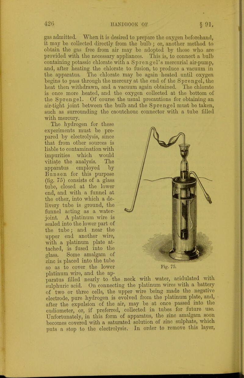 gas admitted. When it is desired to prepare the oxj^gen beforehand, it may he collected directly from the bull); or, another method to obtain the gas free from air may be adopted by tliose who are provided with the necessary appliances. This is, to connect a iDulb containing potassic chlorate with a Sprengel's mercurial air-pump, and, after heating the chlorate to fusion, to produce a vacuum in the apparatus. The chlorate may be again heated until oxygen begins to pass through the mercury at the end of the Sprengel, the heat then withdrawn, and a vacuum again obtained. The chlorate is once more heated, and the oxygen collected at the bottom of the Sprengel. Of course the usual precautions for obtaining an air-tight joint between the bulb and the Sprengel must be taken, such as surrounding the caoutchouc connector with a tube filled with mercury. The hydrogen for these experiments must be pre- pared by electrolysis, since that from other sources is liable to contamination with impurities which would vitiate the analysis. The apparatus employed by Bun sen for this purpose (fig. 75) consists of a glass tube, closed at the lower end, and with a funnel at the other, into which a de- livery tube is ground, the funnel acting as a water- joint. A platinum wire is sealed into the lower part of the tube; and near the upper end another wire, with a platinum plate at- tached, is fused into the glass. Some amalgam of zinc is placed into the tube so as to cover the lower Fig. 75. platinum wire, and the ap- paratus filled nearly to the neck with water, acidulated with sulphuric acid. On connecting the platinum wires with a battery of two or three cells, the upper wire being made the negative electrode, pure hydrogen is evolved from the platinum plate, and, • after the expulsion of the air, may be at once passed into the eudiometer, or, if preferred, collected in tubes for future use. Unfortunately, in this form of apparatus, the zinc amalgam soon becomes covered with a saturated solution of zinc sulphate, which puts a stop to the electrolysis. In order to remove this layer,