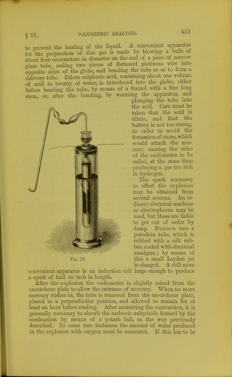 8 91. to prevent the heating of the liquid. A convenient appamtus for the preparation of this gas is raado by blowing a bulb ot about four centimeters in diameter on the end of a piece ot narrow <dass tube, sealing two pieces of flattened platinum wire into opposite sides of the globe, and bending the tube so as to form a delivery tube. Dilute sulphuric acid, containing about one volume of acid to twenty of water, is introduced into the globe, either before bending the tube, by means of a funnel with a fine long stem, or, after the bending, by warming the apparatus, and plunging the tube into the acid. Care must be taken that the acid is dilute, and that the battery is not too strong, in order to avoid the formation of ozone, which Avould attack the mer- cury, causing the sides of the eudiometer to be soiled, at the same time producing a gas too rich in hydrogen. The spark necessary to effect the explosion may be obtained from several sources. An or- dinary electrical machine or electrophorus may be used, but these are liable to get out of order by damp. Bun sen uses a porcelain tube, which is rubbed with a silk rub- ber, coated with electrical amalgam; by means of is charged. A still more convenient apparatus is an induction coil large enough to produce a spark of half an inch in length. After the explosion the eudiometer is slightly raised from the caoutchouc plate to allow the entrance of mercury. When no more mercury rushes in, the tube is removed from the caoutchouc plate, placed in a perpendicular position, and allowed to remain for at least an hour before reading. After measuring the contraction, it is generally necessary to absorb tlie carbonic anhydride formed by the combustion by means of a potash ball, in the- way previously described. In some rare instances the amount of water produced in the explosion with oxygen must be measured. If this has to be