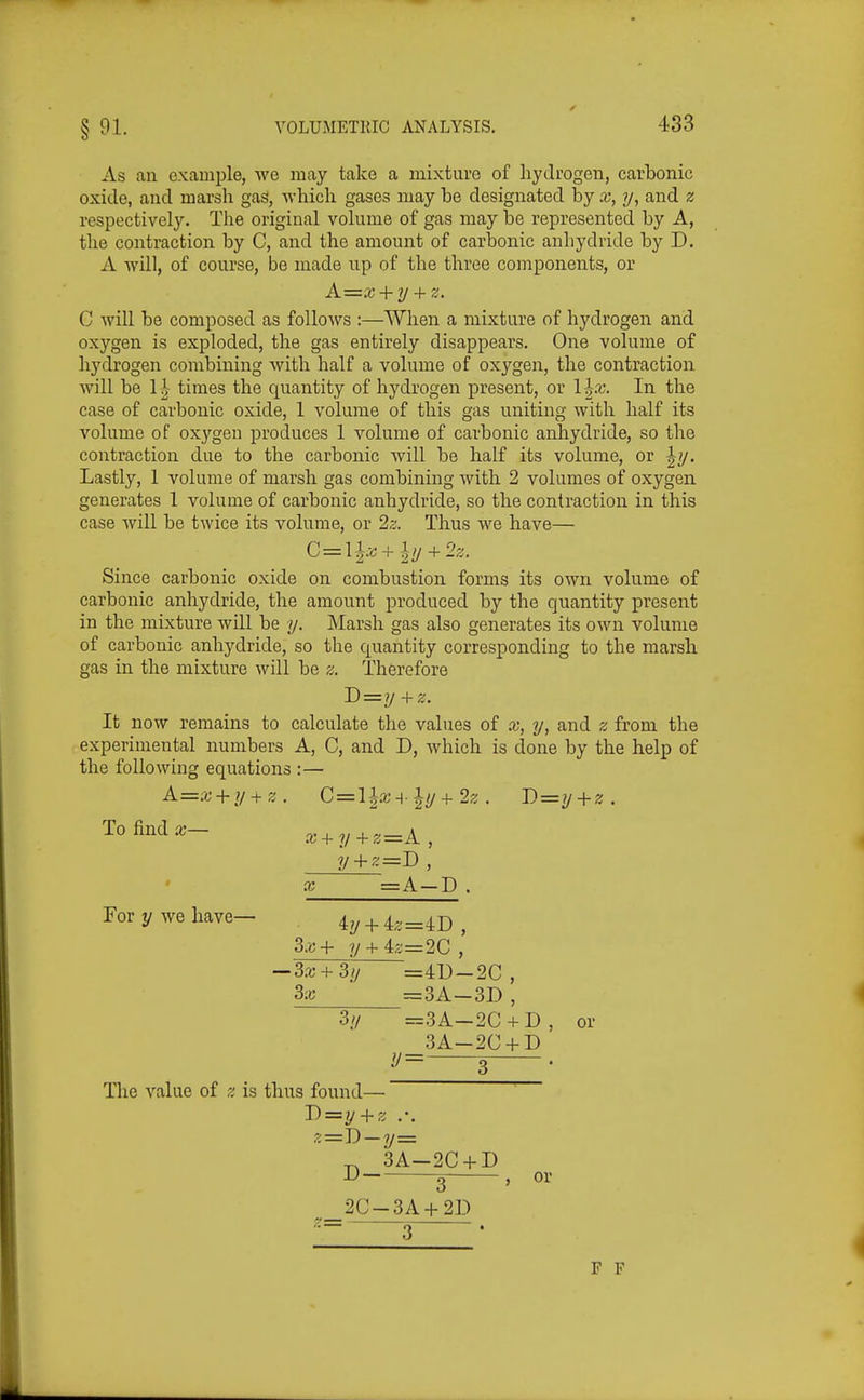 As an example, we may take a mixture of hydrogen, carbonic oxide, and marsh gas, which gases may be designated by x, y, and z respectively. The original volume of gas may be represented by A, the contraction by C, and the amount of carbonic anhydride by D. A will, of course, be made np of the three components, or A=x + y + z. G will be composed as follows :—When a mixture of hydrogen and oxygen is exploded, the gas entirely disappears. One volume of hydrogen combining with half a volume of oxygen, the contraction will be 1'^- times the quantity of hydrogen present, or In the case of carbonic oxide, 1 volume of this gas uniting with half its volume of oxygen produces 1 volume of carbonic anhydride, so the contraction due to the carbonic will be half its volume, or ^7/. Lastly, 1 volume of marsh gas combining with 2 volumes of oxygen generates 1 volume of carbonic anhydride, so the contraction in this case will be twice its volume, or 2z. Thus we have— Since carbonic oxide on combustion forms its own volume of carbonic anhydride, the amount produced by the quantity present in the mixture will be y. Marsh gas also generates its own volume of carbonic anhydride, so the quantity corresponding to the marsh gas in the mixture will be z. Therefore I)=y +z. It now remains to calculate the values of x, y, and z from the experimental numbers A, C, and D, which is done by the help of the following equations :— A=x + y + z. C=il^x-{ y+2z . J)z=y + z. To find a;— x + y+z=A, __y + z==D , X =A—D. Porywehave- iy + iz=iD , 3x+ ?/ + 4;;=2C , -~3x+3y =4U-2C, 3x =3A-3D , 3y =.3A-2C + D, or 3A—2C + D ?/= 5 , The value of z is thus found— J)=y + z 3A-2C + D 3 _2C-3A + 2D 3 or F F