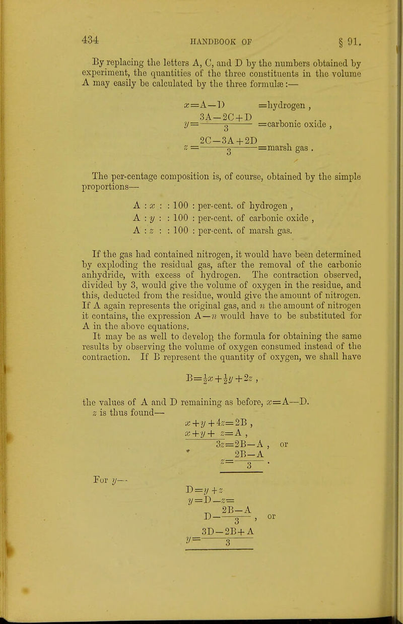 By replacing the letters A, C, and D by the numbers obtained by experiment, the quantities of the three constituents in the volume A may easily be calculated by the three formulae:— The per-centage composition is, of course, obtained by the simple proportions— If the gas had contained nitrogen, it would have been determined by exploding the residual gas, after the removal of the carbonic anhydride, with excess of hydrogen. The contraction observed, divided by 3, would give the volume of oxygen in the residue, and this, deducted from the residue, would give the amount of nitrogen. If A again represents the original gas, and n the amount of nitrogen it contains, the expression A—?? would have to be substituted for A in the above equations. It may be as well to develop, the formula for obtaining the same results by observing the volume of oxygen consumed instead of the contraction. If B represent the quantity of oxygen, we shall have a;=A—1) 3A-2C + D y=^-^3— 2C-3A + 2D =hydrogen , =carbonic oxide , =marsh gas . A : X : : 100 : per-cent. of hydrogen , A : y : : 100 : per-cent. of carbonic oxide A : z : : 100 : per-cent. of marsh gas. the values of A and D remaining as before, x=A—D. z is thus found— x-{-y+iz=2B , x+y+ z—A , 3z=2B-A , or 2B-A .=—3—. For 1/— T)=y+-^ y = i)—z-=