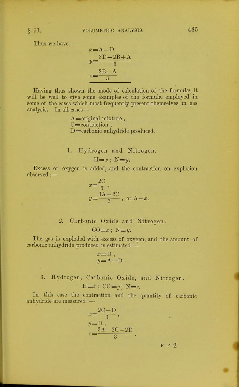Thus WO have— x=A—T> SD-2B + A y= 3 2B-A Having thus shown the mode of calculation of the formula3, it will be well to give some examples of the formula3 employed in some of the cases which most frequently present themselves in gas analysis. In all cases— A=original mixture , C=contraction , D=carbonic anhydride produced. 1, Hydrogen and Nitrogen, Excess of oxygen is added, and the contraction on explosion observed :— _2C X— 3 , 3A-2C y= q ) or A—x. 2. Carbonic Oxide and Nitrogen. CO=a;;N=i/. The gas is exploded with excess of oxygen, and the amount of carbonic anhydride produced is estimated :— x=D , y=A-D. 3. Hydrogen, Carbonic Oxide, and Nitrogen. ll=x; CO=!j; N=,-. In this case the contraction and the quantity of carbonic anhydride are measured :— _2C-D X— ^ , 3A-2C-2D F F 2