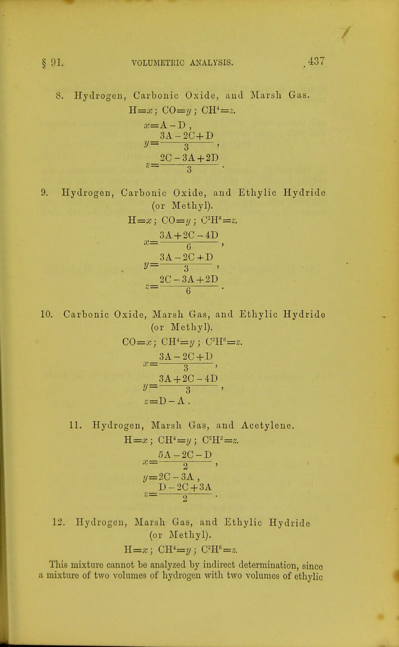 8. Hydrogen, Carbonic Oxide, and j\[arsli Gas. H=x; CO=i/; CW=y.. a;=A-D , 3A-2C + D y= 3 , 2C-3A + 2D f:= 7i . o 9. Hydrogen, Carbonic Oxide, and Etliylic Hydride (or Methyl), R=x; CO=y; C=H«=^;. 3A + 2C-4D 6 3A -2C-I-D 3 2C -3A + 2D 6 10. Carbonic Oxide, Marsh Gas, and Ethylic Hydride (or Methyl). CO=x', CB'=y; Cm'=z. 3A-2C+D X g , 3A + 2C-4D y= 3 ' ^=D-A, 11. Hydrogen, Marsh Gas, and Acetylene. 5A-2C-D 2 , //=2C-3A , D-2C + 3A 2 • 12, Hydrogen, Marsh Gas, and Ethylic Hydride (or Methyl). ll=x ; Cir=2/i cm'=z. This mixture cannot be analyzed by indirect determination, since a mixture of two volumes of hydrogen with two volumes of ethylic