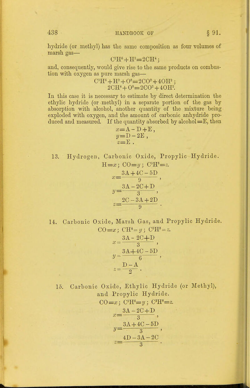 hydride (or metliyl) has the same composition as four volumes of marsh gas— aud, consequently, would give rise to the same products on combus- tion with oxygen as pure marsh gas— CH« + H- + 0«=2COH40H2; 2OT + 0«=2CO- + 40H. In this case it is necessary to estimate hy direct determination the ethylic hydride (or methyl) in a separate portion of the gas by absorption with alcohol, another quantity of the mixture being exploded with oxygen, and the amount of carbonic anhydride pro- duced and measured. If the quantity absorbed by alcohol =E, then £C=A-D+E, 2/=D-2E , z=E . 13. Hydrogen, Carbonic Oxide, Propylic Hydride. H=x; CO=y; G'R'=z. 3A-f4C-5D 9 3A- 2C + D 3 2C- 3A-f 2D 9 14. Carbonic Oxide, Marsh Gas, and Propylic Hydride. 3A-2C+D X — 3 ' 3A+4C-5D 6 ' D-A 15. Carbonic Oxide, Ethylic Hydride (or Methyl), and Propylic Hydride. CO=a;; C''K'=y; Cm^=z. _3A-2C + D X— 2 J 3A + 4C-5D z/=- 3— 4D-3A-2C
