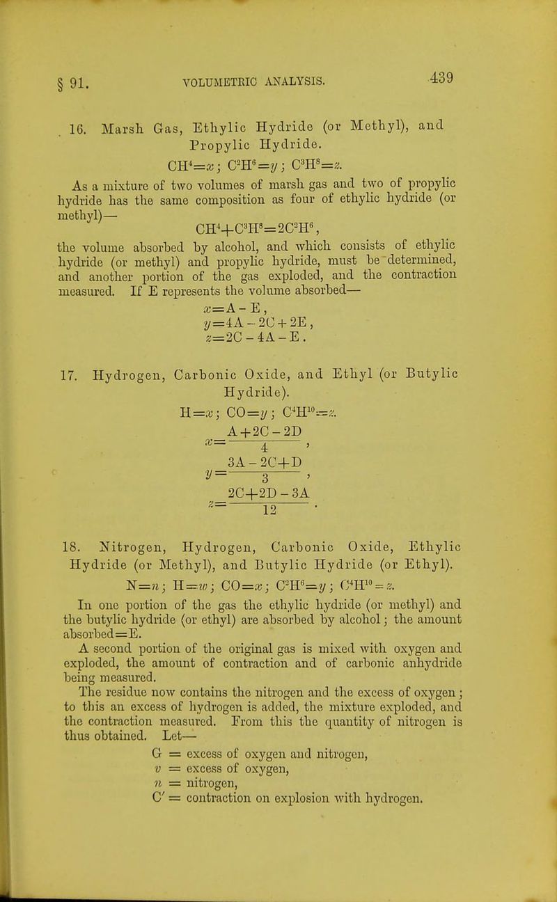 16. Marsh Gas, Ethylic Hydride (or Methyl), and Propylic Hydride. CW=x; C-W=y; Cm'=z. As a mixture of two vohimes of marsh gas and two of propylic hydride has the same composition as four of ethylic hydride (or methyl)— CH^+OT=2C^H% the volume ahsorbed by alcohol, and which consists of ethylic hydride (or methyl) and propylic hydride, must he determined, and another portion of the gas exploded, and the contraction measured. If E represents the volume absorbed— a;=A-E, y=4:A - 2C + 2E, ;!;=2C-4A-E. 17. Hydrogen, Carbonic Oxide, and Ethyl (or Butylic Hydride). B.=x', CO=jj; C^Hi»=.?. A + 2C-2D ^= i , 3A-2C+D y= 3 , 2C4-2D - 3A 18. Nitrogen, Hydrogen, Carbonic Oxide, Ethylic Hydride (or Methyl), and Butylic Hydride (or Ethyl). ]S'=n; K=w; CO=x; C-W=^y; (m''> = z. In one portion of the gas the ethylic hydride (or methyl) and the butylic hydride (or ethyl) are absorbed by alcohol; the amount absorbed=E. A second portion of the original gas is mixed with oxygen and exploded, the amount of contraction and of carbonic anhydride being measured. The residue now contains the nitrogen and the excess of oxygen; to this an excess of liydrogen is added, the mixture exploded, and the contraction measured. From this the quantity of nitrogen is thus obtained. Let— G = excess of oxygen and nitrogen, V = excess of oxygen, 71 = nitrogen, C = contraction on explosion with hydrogen.