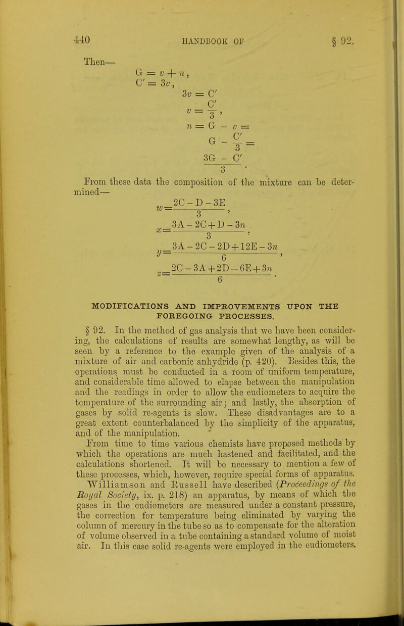 Then— G = V -{- }i, C = 3v, 3v = C C 3 ' n = G - G - 3 ~ 3G - 3 From these data the composition of tlie mixture can be deter- mined— 2C - D - 3E w= 3 , 3A-2C + r)-3w x= 3 3A-2C-2D + 12E-3;^ 6 ' 2C-3A + 2D-6E + 3n 6 MODIFICATIONS AND IMPROVEMENTS UPON THE FOREGOING PROCESSES. § 92. In the method of gas analysis that we have been consider- ing, the calculations of results are somewhat lengthy, as wUl be seen by a reference to the example given of the analysis of a mixture of air and carbonic anhydride (p. 420). Besides this, the operations must be conducted in a room of uniform temperature, and considerable time allowed to elapse between the manipulation and the readings in order to allow the eudiometers to acquire the temperature of the surrounding air; and lastly, the absorption of gases by solid re-agents is slow. These disadvantages are to a great extent counterbalanced by the simplicity of the apparatus, and of the manipulation. Erom time to time various chemists have proposed methods by which the operations are much hastened and facilitated, and the calculations shortened. It Avill be necessary to mention a few of these processes, which, however, require special forms of apparatus. Williamson and Itussell have described {Proceedings of the Royal Society, ix. p. 218) an apparatus, by means of which the gases in the eudiometers are measured under a constant pressure, the correction for temperature being eliminated by A^arying the column of mercury in the tube so as to compensate for the alteration of volume observed in a tube containing a standard volume of moist air. In this case solid re-agents were employed in the eudiometers.