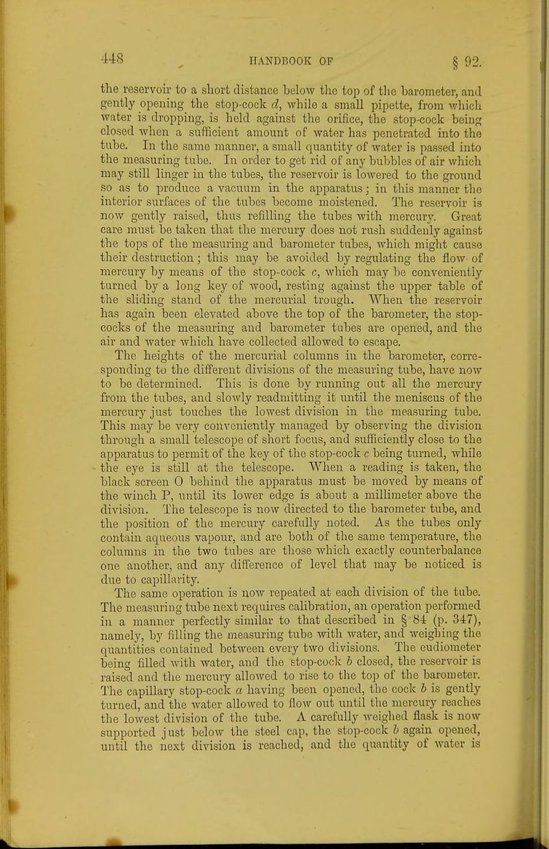the reservoir to a short distance below the top of the barometer, and gently opening the stop-cock cl, while a small pipette, from which water is dropping, is held against the orifice, the stop-cock being closed when a sufficient amount of water has penetrated into the tube. In the same manner, a small quantity of water is passed into the measuring tube. In order to get rid of any bubbles of air which may still linger in the tubes, the reservoir is lowered to the ground so as to produce a vacuum in the apparatus; in this manner the interior surfaces of the tubes become moistened. The reservoir is now gently raised, thus refilling the tubes with mercury. Great care must be taken that the mercury does not rush suddenly against the tops of the measuring and barometer tubes, which might cause their destruction; this may be avoided by regulating the flow- of mercury by means of the stop-cock c, which may be conveniently turned by a long key of wood, resting against the upper table of the sliding stand of the mercurial trough. When the reservoir has again been elevated above the top of the barometer, the stop- cocks of the measuring and barometer tubes are opened, and the air and water which have collected allowed to escape. The heights of the mercurial columns in the barometer, corre- sponding to the different divisions of the measuring tube, have now to be determined. This is done by running out all the mercmy from the tubes, and slowly readmitting it until the meniscus of the mercury just touches the lowest division in the measuring tube. This may be very convenietitly managed by observing the division through a small telescope of short focus, and sufficiently close to the apparatus to permit of the key of the stop-cock c being turned, while the eye is still at the telescope. When a reading is taken, the black screen 0 behind the apparatus must be moved by means of the winch P, until its lower edge is about a milKmeter above the division. The telescope is now directed to the barometer tube, and the position of the mercury carefully noted. As the tubes only contain aqueous vapour, and are both of the same temperature, the columns in the two tubes are those which exactly counterbalance one another, and any difference of level that may be noticed is due to capillarity. The same operation is now repeated at each division of the tube. The measuring tube next requires calibration, an operation performed in a manner perfectly similar to that described in § 84 (p. 347), namely, by filling the measuring tube with water, and Aveigbing the quantities contained between every two divisions. The eudiometer being filled Avith water, and the stop-cock h closed, the reservoir is raised and the mercury alloAved to rise to the top of the barometer. The capillary stop-cock a having been opened, the cock h is gently turned, and the water allowed to flow out until the mercury reaches the lowest division of the tube. A carefully Aveighed flask is now supported j ust below the steel cap, the stop-cock h again opened, until the next division is reached, and the quantity of AA'ater is