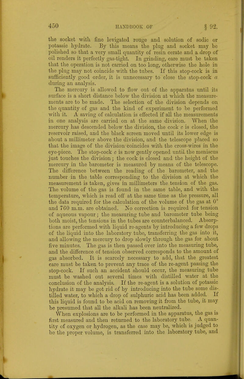 the socket with fine levigated rouge and sohition of sodic or potassic hydrate. By this means the plug and socket may be polished so that a very small quantity of resin cerate and a drop of oil renders it perfectly gas-tight. In grinding, care must be taken that the operation is not carried on too long, otherwise the hole in the plug may not coincide with the tubes. If this stop-cock is in sufficiently good order, it is unnecessary to close the stop-cock a during an analysis. The mercury is allowed to flow out of the apparatus until its surface is a short distance below the division at which the measure- ments are to be made. The selection of the division depends on the quantity of gas and the kind of experiment to be performed Avith it. A saving of calculation is effected if all the measurements in one analysis are carried on at the same division. When the mercury has descended below the division, the cock c is closed, the reservoir raised, and the black screen moved until its lower edge is about a millimeter above the division, and the telescope placed so that the image of the division coincides with the cross-wires in the eye-piece. The stop-cock c is now gently opened until the meniscus just touches the division; the cock is closed and the height of the mercury in the barometer is measured by means of the telescope. The difference between the reading of the barometer, and the number in the table corresponding to the division at which the measurement is taken, gives in millimeters the tension of the gas. The volume of the gas is found in the same table, and with the temperature, which is read off at the same time as the pressure, all the data required for the calculation of the volume of the gas at 0° and 760 m.m. are obtained. No correction is required for tension of aqueous vapour; the measuring tube and barometer tube being both moist, the tensions in the tubes are counterbalanced. Absorp- tions are performed with liquid re-agents by introducing a few drops of the liquid into the laboratory tube, transferring the gas into it, and allowing the mercury to drop slowly through the gas for about five minutes. The gas is then passed over into the measuring tube, and the difference of tension observed corresponds to the amount of gas absorbed. It is scarcely necessary to add, that the greatest care must be taken to prevent any trace of the re-agent passing the stop-cock. If such an accident should occur, the measuring tube must be washed out several times with distilled water at the conclusion of the analysis. If the re-agent is a solution of potassic hydrate it may be got rid of by introducing into the tube some dis- tilled water, to which a drop of sulphuric acid has been added. If this liquid is found to be acid on removing it fronr the tube, it may be presumed that all the alkali has been neutralized. When explosions are to be performed in the apparatus, the gas is first measured and then returned to the laboratory tube. A quan- tity of oxygen or hydrogen, as the case may be, which is judged to bo the proper volume, is transferred into the laboratory tube, and
