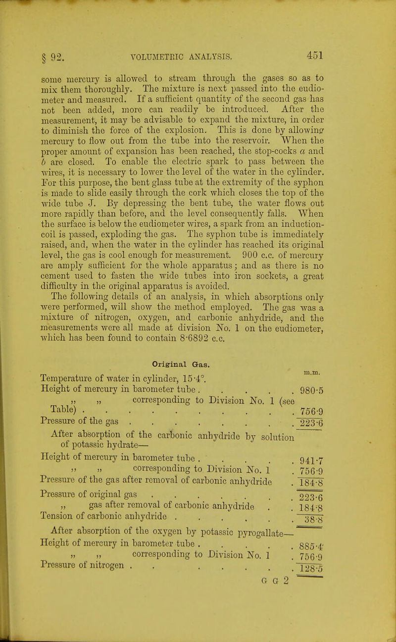 some mercury is allowed to stream tlirougli the gases so as to mix them thoroughly. The mixture is next passed into the eudio- meter and measured. If a sufficient quantity of the second gas has not been added, more can readily be introduced. After the measurement, it may be advisable to expand the mixture, in order to diminish the force of the explosion. This is done by allowinp- mercury to flow out from the tube into the reservoir. When the proper amount of expansion has been reached, the stop-cocks a and [) are closed. To enable the electric spark to pass between the wires, it is necessary to lower the level of the water in the cylinder. Por this purpose, the bent glass tube at the extremity of the syphon is made to slide easily through the cork which closes the top of the Avide tube J. By depressing the bent tube, the water flows out more rapidly than before, and the level consequently falls. When the surface is below the eudiometer wires, a spark from an induction- coil is passed, exploding the gas. The syphon tube is immediately raised, and, when the water in the cylinder has reached its original level, the gas is cool enough for measurement. 900 c.c. of mercury are amply sufficient for the whole apparatus; and as there is no cement iised to fasten the wide tubes into iron sockets, a great difficulty in the original apparatus is avoided. The following details of an analysis, in which absorptions only were performed, will show the method employed. The gas was a mixture of nitrogen, oxygen, and carbonic anhydride, and the measurements were all made at division No. 1 on the eudiometer, which has been found to contain 8'6892 c.c. in.m. i o Origrinal Gas. Temperature of water in cylinder, 15•4^ Height of mercury in barometer tube ..... 980-5 „ „ corresponding to Division No. 1 (see Table) 756-9 Pressure of the gas ........ 223-6 After absorption of the carbonic anhydride by solution of potassic hydrate— Height of mercury in barometer tube 941-7 ,> „ corresponding to Division No. 1 . 756-9 Pressure of the gas after removal of carbonic anhydride . 184-8 Pressure of original gas 223-6 „ gas after removal of carbonic anhydride . . 184-8 Tension of carbonic anhydride ...... — After absorption of the oxygen by potassic pyrogallate ''^^^^ Height of mercury in barometer tube . .... 885-4' „ „ corresponding to Division No. I . 756-9 Pressure of nitrogen . . T28^ G G 2