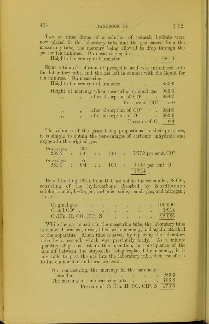 Two or three drops of a solution of potassic hydrate were BOW placed in the laboratory tube, and the gas passed from the measuring tube, the mercury being allowed to drop through the gas for ten minutes. On measuring again— Height of mercury in barometer . . . 984-0 Some saturated solution of pyrogallic acid was introduced into the laboratory tube, and the gas left in contact with the liquid for ten minutes. On measuring— Height of mercury in barometer . . . 9S3-G Height of mercury when measuring original gas 9890 „ ,, after absorption of CO . 984'0 Pressure of CO M) ,, ,, after absorption of CO . 984'0 ,, after absorption of 0 . 983'6 Pressure of 0 04 The volumes of the gases being proportional to their pressures, it is simple to obtain the per-ceutages of carbonic anhydride and oxygen in the original gas. Original gas. CO- 282-2 : 5-0 :: 100 : 1-772 per cent. CO^ Original gas. O 382-2 : 0-4 :: 100 : 0-142 per cent. 0 1-914 By subtracting 1'914 from 100, we obtain the remainder, 98-086, consisting of the hydrocarbons absorbed by Kordhausen sulphuric acid, hydrogen, carbonic oxide, marsh gas, and nitrogen; thus:— Original gas 100-000 0 and CO 1-914 CnH^n. H. CO. CH.\ N . . . . 98-086 While the gas remains in the measuring tube, the laboratory tube is removed, washed, dried, tilled with mercury, and again attached to the apparatus. Much time is saved by replacing the laboratory tube by a second, which was previously read3^ As a minute quantity of gas is lost in this operation, in consequence of the amount between the stop-cocks being replaced by mercury, it is advisable to pass the gas into the laboratory tube, then transfer it to the eudiometer, and measure again. On reraeasuriug, the mercury in the barometer stood at ...... • 983-3 The mercury in the measuring tube . . . 706-8 ' Pressure of CnlPn. H. CO. CIP. 27G-o