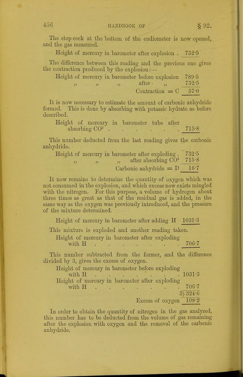 The stop-cock at tlic Tjottom of the eudiometer is noAV opened, and the gas measured. Height of mercury in barometer after explosion . 732-5 Tlio diflcrence between this reading and the previous one gives the contraction produced by the explosion:— Height of mercnry in barometer before explosion 789 5 „ „ „ after - 732'5 Contraction = C 57'0 It is now necessary to estimate the amount of carbonic anhydride formed. This is done by absorbing with potassic hydrate as before described. Height of mercury in barometer tube after absorbing CO^ 715-8 This number deducted from the last reading gives the carbonic anhydride. Height of mercury in barometer after exploding . 732-5 „ „ „ after absorbing CO 715-8 Carbonic anhydride = D 16-7 It now remains to determine the quantity of oxygen Avhich was not consumed in the explosion, and which excess now exists mingled with the nitrogen. For this purpose, a volume of hydrogen about three times as great as that of the residual gas is added, in the same way as the oxygen was previously introduced, and the pressure of the mixture determined. Height of mercury in barometer after adding H 1031-3 This mixture is exploded and another reading taken. Height of mercury in barometer after exj)loding with H 706-7 This number subtracted from the former, and the difference divided by 3, gives the excess of oxygen. Height of mercury in barometer before exploding withH 1031-3 Height of mercury in barometer after exploding with H 700-7 3) 324-G Excess of oxygen 108-2 In order to obtain the quantity of nitrogen in the gas analyzed, this number has to be deducted from the volume of gas remaining after the explosion with oxygen and the removal of the carbonic anhydride.