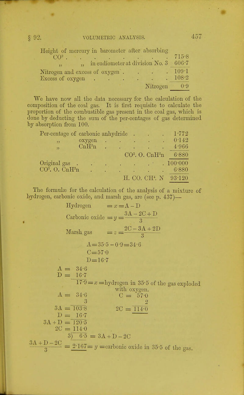 Iloiglit of mercury in barometer after absorbing CO- . 715-8 ,, in eudiometer at division 1^0. 3 GOG 7 Nitrogen and excess of oxygen' . . . .109-1 Excess of oxygen ...... 108-2 Nitrogen 0'9 We have now all the data necessary for tlie calculation of tlie composition of the coal gas. It is first requisite to calculate the proportion of the combustible gas present in the coal gas, which is done by deducting the sum of the per-centages of gas cletermined by absorption from 100. Per-centage of carbonic anhydride . . . 1-772 ., oxygen . . . . .0-142 „ CnH-n . . . . . 4-966 CO^ 0. CnH-n 6-880 Original gas . . . . . . . 100-000 CO-. 0. CnH-n G-880 H. CO. CIP. N 93-120 The formulte for the calculation of the analysis of a mixture of hydrogen, carbonic oxide, and marsh gas, are (see p. 437)— Hydrogen = x=A-D Carbonic oxide = y = g , 2C-3A + 2D Marsh gas = z =- ^ A=35-5-0-9=34-6 C=57-0 D = lG-7 A = 34-6 D = 16-7 17-d = x =hydrogen in 35-5 of the gas exploded with oxygen. A = 34-G C = 57-0 3 2 3A = 103-8 2C=nT0 D = 16-7 3A + D = 120-5 2C = 114-0 3) 6-5 = 3A + D - 2C 3A + D-2C cynn'T ^ ■ . K o = ^•107= u =carbonic oxide in 35-5 of the gas.