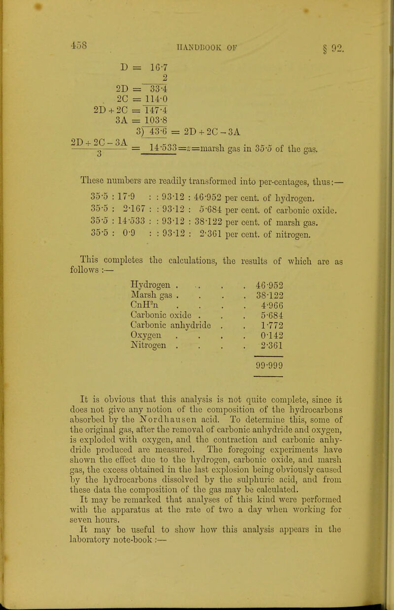 •io8 ILVNULOOK OF § 92. D = lG-7 2 2D = 33-4 2C = lU-0 2D + 2C = 147-4 3A = 103-8 3) 43-6 = 2D + 2C-3A 2D + 2C-3A , ..Koo 1 ■ o - r n g = i4-o3t3=j;=marsii gas m 3o-o of the gas. These numbers are readily trausfoniied into per-centages, thus:— 35-5 : 17-9 : : 93-12 : 46-952 per cent, of hydrogen. 35-5 : 2-167 : : 93-12 : 5-684 per cent, of carhonic oxide, 35-0 : 14-033 : : 93-12 : 38-122 per cent, of marsh gas. 35-5 : 0-9 : : 93-12 : 2-361 per cent, of nitrogen. This completes the calculations, the results of which are as follows :— Hydrogen . , 46-952 Marsh gas . . 38-122 CnH-n , 4-966 Carbonic oxide . . 5-684 Carbonic anhydride . . 1-772 Oxygen , 0-142 ISTitrogen , , 2-361 99-999 It is obvious that this analysis is not quite complete, since it does not give any notion of the composition of the hydrocarbons absorbed by tbe Nordhausen acid. To determine this, some of the original gas, after the removal of carbonic anbydride and oxygen, is exploded with oxygen, and the contraction and carbonic anhy- dride produced are measured. The foregoing experiments have shown the effect due to the hydrogeu, carbonic oxide, and marsh gas, the excess obtained in the last explosion being obviously caused by the hydrocarbons dissolved by the sulphuric acid, and from these data the composition of the gas may be calculated. It may be remarked that analyses of this kind Avere performed with the apparatus at the rate of two a day when working for seven hours. It may be useful to show how this analysis appears in the laboratory note-book :—