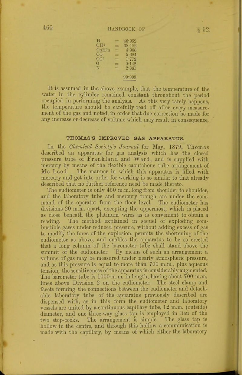 §92. H CH^ 46-952 38-122 4- 966 5- 684 1- 772 0-142 2- 361 Cnl-I^ii CO C02 0 N 99-999 It is assumed in the above example, that the temperature of the water in the cylinder remained constant throughout the period occupied in performing the analysis. As this very rarely happens, the tem]Derature should be carefully read otf after every measure- ment of the gas and noted, in order that due correction be made for any increase or decrease of volume which may result in consequence, In the Chemical Societifs Journal for May, 1870, Thomas described an apparatus for gas analysis which has the closed pressure tube of Frankland and Ward, and is supplied with inercury by means of the flexible caoutchouc tube arrangement of Mc Leod. The manner in which this apparatus is filled Avith mercury and got into order for working is so similar to that already described that no further reference need be made thereto. The eudiometer is only 450 m.m. long from shoulder to shoulder, and the laboratory tube and mercury trough are imder the com- mand of the operator from the floor level. The eudiometer has divisions 20 m.m. apart, excepting the uppermost, which is placed as close beneath the platinum Avires as is convenient to obtain a reading. The method explained in sequel of exploding com- bustible gases imder reduced pressure^ without adding excess of gas to modify the force of the explosion, permits the shortening of the eudiometer as above, and enables the apparatus to be so erected that a long column of the barometer tube shall stand above the summit of the eudiometer. By means of such an arrangement a volume of gas may be measured under nearly atmospheric pressure, and as this pressure is equal to more than 700 m.m., plus aqueous tension, the sensitiveness of the apparatus is considerably augmented. The barometer tube is 1000 m.m. in length, having about 700 m.m. lines above Division 2 on the eudiometer. The steel clamp and facets forming the connections between the eudiometer and detach- able laboratory tube of the apparatus previously described are dispensed with, as in this form the eudiometer and laboratory vessels are united by a continuous capillary tube, 12 m.m. (outside) diameter, and one three-way glass tap is employed in lieu of the two stop-cocks. The arrangement is simple. The glass tap is hollow in the centre, and through this hollow a communication is made with the capillary, by means of which either the laboratory THOMAS'S IMPROVED GAS APPARATUS.