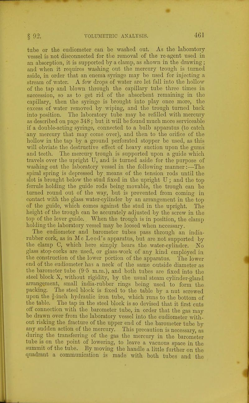 tube or the eudioineter can be washed out. As the laboratory vessel is not disconnected for tlie removal of the re-agent used in an absorption, it is supported by a clamp, as shown in the drawing; and when it requires washing out the mercury trough is turned aside, in order that an enema sj'ringo may bo used for injecting a stream of water. A few drops of water are let fall into the IioUoan^ of the tap and blown through the capillary tube three times in succession, so as to get rid of the absorbent remaining in the capillary, then the syringe is brought into play once more, the excess of water removed by wiping, and the trough turned back into position. The laboratory tube may be refilled with mercury as described on page 3i8; but it will be found much more serviceahle if a double-acting syringe, connected to a bulb ajoparatus (to catch any mercury that may come over), and then to the orifice of the hollow in the tap by a ground perforated stopper be used, as this will obviate the destructive effect of heavy suction upon the gums and teeth. The mercury trough is supported upon a guide which travels over the upright U, and is turned aside for the purpose of Avashing out the laboratory vessel in the following manner:—The spiral spring is depressed by means of the tension rods until the slot is brought below the stud fixed in the upright U; and the top ferrule holding the guide rods being movable, the trough can be turned round out of the way, but is prevented from coming in contact with the glass water-cylinder by an arrangement in the top of the guide, which comes against the stud in the upright. The height of the trough can be accurately adjusted by the screw in the top of the lever guide. When the trough is in position, the clamp holding the laboratory vessel may be loosed when necessary. The eudiometer and barometer tubes pass through an india- rubber cork, as in Mc Leod's apparatus, but are not supported by the clamp C, which here simply bears the water-cylinder. ISTo glass stop-cocks are used, or glass-work of any kind employed in the construction of the lower portion of the apparatus. The lower end of the eudiometer has a neck of the same outside diameter as the barometer tube (9-5 m.m.), and both tubes are fixed into the steel block X, without rigidity, by the usual steam cylinder-gland arrangement, small india-rubber rings being used to form the packing. The steel block is fixed to the table by a nut screwed upon the |-inch hydraulic iron tube, which runs to the bottom of the table. The tap in the steel block is so devised that it first cuts off connection witli the barometer tube, in order that the gas niay be drawn over from the laboratory vessel into the eudiometer Avith- out risking the fracture of the upper end of the barometer tube by any sudden action of the inercury. This precaution is necessary, as during the transferring of the gas the mercury in the barometer tube is on the point of lowering, to leave a vacuous space in the summit of the tube. By moving the handle a little further on the quadrant a communication is made with both tubes and the