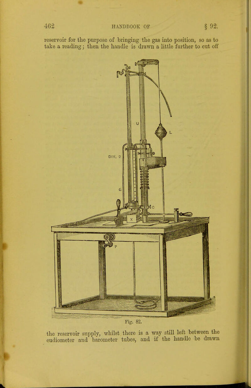 4G2 HANDBOOK OF § 92. reservoir for the purpose of bringing the gas into position, so as to take a reading; then the handle is drawn a little further to cut off Fig. 82. the reservoir supply, whilst there is a way still left between the eudiometer and barometer tubes, and if the handle be drawn