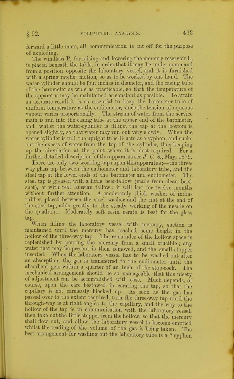 forward a little more, all communication is cut off for the purpose of exploding. Tlie windlass P, for raising and lowering the mercury reservoir L, is placed beneath the table, in order that it may be under command from a position opposite the laboratory vessel, and it is furnished witli a spring ratchet motion, so as to be worked by one hand. The water-cylinder should be four inches in diameter, and the casing tube of the barometer as wide as practicable, so that the temperature of the apparatus may be maintained as constant as possible. To attain an accurate result it is as essential to keep the barometer tube of uniform temperature as the eudiometer, since the tension of aqueous vapour varies proportionally. The stream of water from the service main is run into the casing tube at the upper end of the barometer, and, whilst the water-cylinder is filling, the tap at the bottom is opened slightly, so that water may run out very slowly. When the water-cylinder is full, the upright tube G acts as a syphon, and sucks out the excess of water from the top of the cylinder, thus keeping up the circulation at the point where it is most required. For a further detailed description of the apparatus see J. C. S., May, 1879. There are only two working taps upon this apparatus;—the three- way glass tap between the eudiometer and laboratory tube, and the steel tap at the lower ends of the barometer and eudiometer. The steel tap is greased with a little beef-tallow (made from clean beef- suet), or with real Russian tallow; it will last for twelve months without further attention. A moderately thick washer of india- rubber, placed between the steel washer and the nut at the end of the steel tap, adds greatly to the steady working of the needle on the quadrant. Moderately soft resin cerate is best for the glass tap. When filling the laboratory vessel with mercury, suction is maintained until the mercury has readied some height in the hollow of the three-way tap. 1 he remainder of the hollow space is replenished by pouring the mercury from a small crucible ; any water that may be present is then removed, and the small stopper inserted. When the laboratory vessel has to be washed out after an absorption, the gas is transferred to the eudiometer until the absorbent gets within a quarter of an inch of the stop-cock. The mechanical arrangement should be so manageable that this nicety of adjustment can be accomplished with ease. Much depends, of course, upon the care bestowed in cerating the tap, so that the capillary is not carelessly blocked up. As soon as the gas has passed over to the extent required, turn the three-way tap until the through-way is at right angles to the capillary, and the way to the liollow of the tap is in communication with the laboratory vessel tlien take out the little stopper from the hollow, so that the mercury shall flow out, and allow the laboratory vessel to become emptied Avhilst the reading of the volume of the gas is being taken. The best arrangement for washing out the laboratory tube is a  syphon