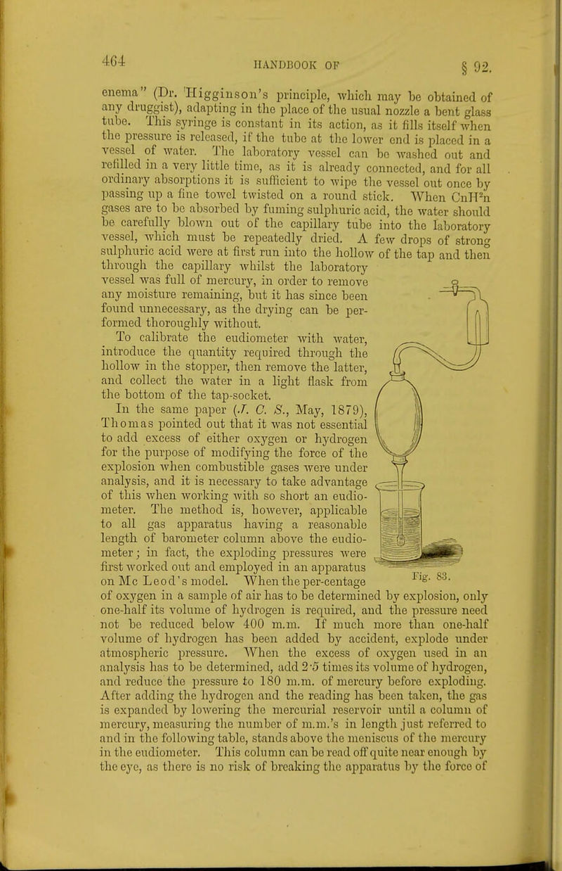 enema (Dr. 'Higginson's principle, wliich may be obtained of any druggist), adapting in tlic place of the usual nozzle a bent glass tube. This syringe is constant in its action, as it fills itself when the pressure is released, if the tube at the lower end is i^laced in a vessel of water. The laboratory vessel can be washed out and refilled in a very little time, as it is already connected, and for all ordinary absorptions it is sufficient to wipe the vessel out once by passing up a fine towel twisted on a round stick. When CnH^n gases are to bo absorbed by fuming sulphuric acid, the water should be carefully blown out of the capillary tube into the laljoratory vessel, which must be repeatedly dried. A few drops of strong sulphuric acid were at first run into the liollow of the tap and then through the capillary whilst the laboratory vessel was full of mercury, in order to remove any moisture remaining, but it has since been found unnecessary, as the drying can be per- formed thoroughly without. To calibrate the eudiometer with M'atei, introduce the quantity required through the hollow in the stopper, then remove the latter, and collect the water in a light flask from the bottom of the tap-socket. In the same paper {J. C. S., May, 1879), Thomas pointed out that it was not essential to add excess of either oxj'-gen or hydrogen for the purpose of modifying the force of the explosion when combustible gases were under analysis, and it is necessary to take advantage of this when working with so short an eudio- meter. The method is, however, apiDlicable to all gas apparatus having a reasonable length of barometer column above the eudio- meter; in fact, the exploding pressures were first worked out and employed in an apparatus on Mc L e0 d' s model. When the per-centage of oxygen in a sample of air has to be determined by explosion, only one-half its volume of hydrogen is required, and the pressure need not be reduced below 400 m.m. If much more than one-half vokime of hydrogen has been added by accident, explode under atmospheric j^ressure. When the excess of oxygen used in an analysis has to be determined, add 2 5 times its volume of hydrogen, and reduce the pressure to 180 m.m. of mercury before exploding. After adding the hydrogen and the reading has been taken, the gas is expanded by lowering the mercurial reservoir until a column of mercury, measuring the number of m.m.'s in lengtli just referred to and in the following table, stands above the meniscus of tlie mercury in the eudiometer. Tliis column can be read off quite near enough by the eye, as there is no risk of breaking the apparatus by the force of