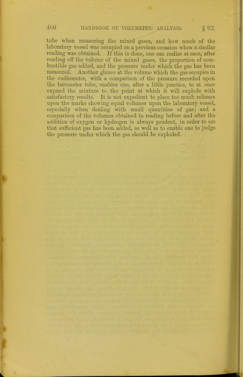 4G(J IIANDUOOK OF VOLUMETPJC ANALYSIS. § 92. tube when measuring the mixed gases, and how much of the laboratory vessel was occupied on a previous occasion when a similar reading was obtained. If this is done, one can realize at once, after reading off the volume of the mixed gases, the proportion of com- bustible gas added, and the pressure under which the gas has been measured. Another glance at the volume which the gas occupies in the eudiometer, with a comparison of the pressure recorded upon the barometer tube, enables one, after a little practice, to at once expand the mixture to the point at which it will explode with satisfactory results. It is not expedient to place too much reliance upon the marks shoAving equal volumes upon the laboratory vessel, especially when dealing with small quantities of gas; and a comparison of the volumes obtained in reading before and after the addition of oxygen or hydrogen is always prudent, in order to see that sufficient gas has been added, as well as to enable one to judge the pressure under which the gas should be exploded.