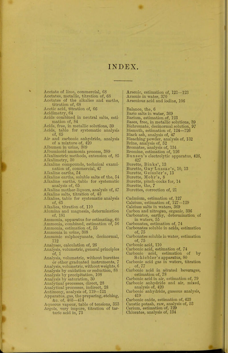 Acetate of lime, commercial, 68 Acetates, metallic, titration of, 68 Acetates of the alkalies and eai'tlis, titration of, 68 Acetic acid, titration of, 66 Acidimetry, 64 Acids combined in neutral salts, esti- mation of, 84 Acids, free, in metallic solutions, 39 Acids, table for systematic analysis of, 65 Air and carbonic anhydride, analysis of a mixture of, 420 Albumen in urine, 309 Albuminoid ammonia process, 389 Alkalimetric methods, extension of, 85 Alkalimetry, 30 Alkaline compounds, technical exami- nation of, commei-cial, 47 Alkaline earths, 54 Alkaline earths, soluble salts of the, 54 Alkaline earths, table for systematic analysis of, 65 Alkaline mother-liquors, analysis of, 47 Alkaline salts, titi'ation of, 43 Alkalies, table for systematic analysis of, 65 Alkalies, titration of, 110 Alumina and magnesia, determination of, 181 Ammonia, apparatus for estimating, 60 Ammonia, combined, estimation of, 56 Ammonia, estimation of, 55 Ammonia in urine, 308 Ammonic sulphocyanate, decinormal, 112 Analyses, calculation of, 26 Analysis, volumetric, general principles of, 1 Analysis, volumetric, without burettes or other graduated instruments, 7 Analysis, volumetric, without weights, 6 Analysis by oxidation or reduction, 88 Analysis by precipitation, 108 Analysis by saturation, 30 Analytical processes, direct, 28 Analytical processes, indirect, 28 Antimony, analysis of, 119—121 Apparatus, gas, the preparing, etching, &c. of, 403-414 Aqiieous vapour, table of tensions, 353 Argols, very impure, titration of tar- taric acid in, 73 Arsenic, estimation of, 121—123 Arsenic in water, 370 Arsenious acid and iodine, 106 Balance, the, 6 Baric salts in water, 369 Barium, estimation of, 123 Bases, free, in metallic solutions, 39 Bichromate, decinormal solution, 97 Bismuth, estimation of, 124—126 Black ash, analysis of, 47 Bleaching powder, analysis of, 132 Brine, analysis of, 52 Bromates, analysis of, 134 Bromine, estimation of, 126 Bunsen's electrolytic aj)paratus, 426, 427 Burette, Binks', 13 Burette, Gay Lussac's, 10, 13 Burette, Geissler's, 13 Burette, Mohr's, 8 Burette, pinch-cocks for, 14 Bm'ette, the, 7 Burettes, correction of, 21 Cadmium, estimation of, 127 Calcium, estimation of, 127—129 Calcium salts in waters, 369 Carbon and nitrogen, organic, 336 Carbonates, earthy, determination of in waters, 55 Carbonates, estimation of, 74 Carbonates soluble in acids, estimation of, 75 Carbonates soluble in water, estimation of, 75 Carbonic acid, 110 Carbonic acid, estimation of, 74 Carbonic acid, estimation of by Schiebler's apparatus, 80 Carbonic acid gas in waters, titration , of, 77 Carbonic acid in aerated bevei'ages, estimation of, 78 Carbonic acid in air, estimation of, 79 Carbonic anhydride and air, mixed, analysis of, 420 Carbonic anhydride, gaseous analysis, 419 Carbonic oxide, estimation of, 423 Caustic potash, raw, analysis of, 53 Cerium, estimation of, 129 Chlorates, analysis of, 134