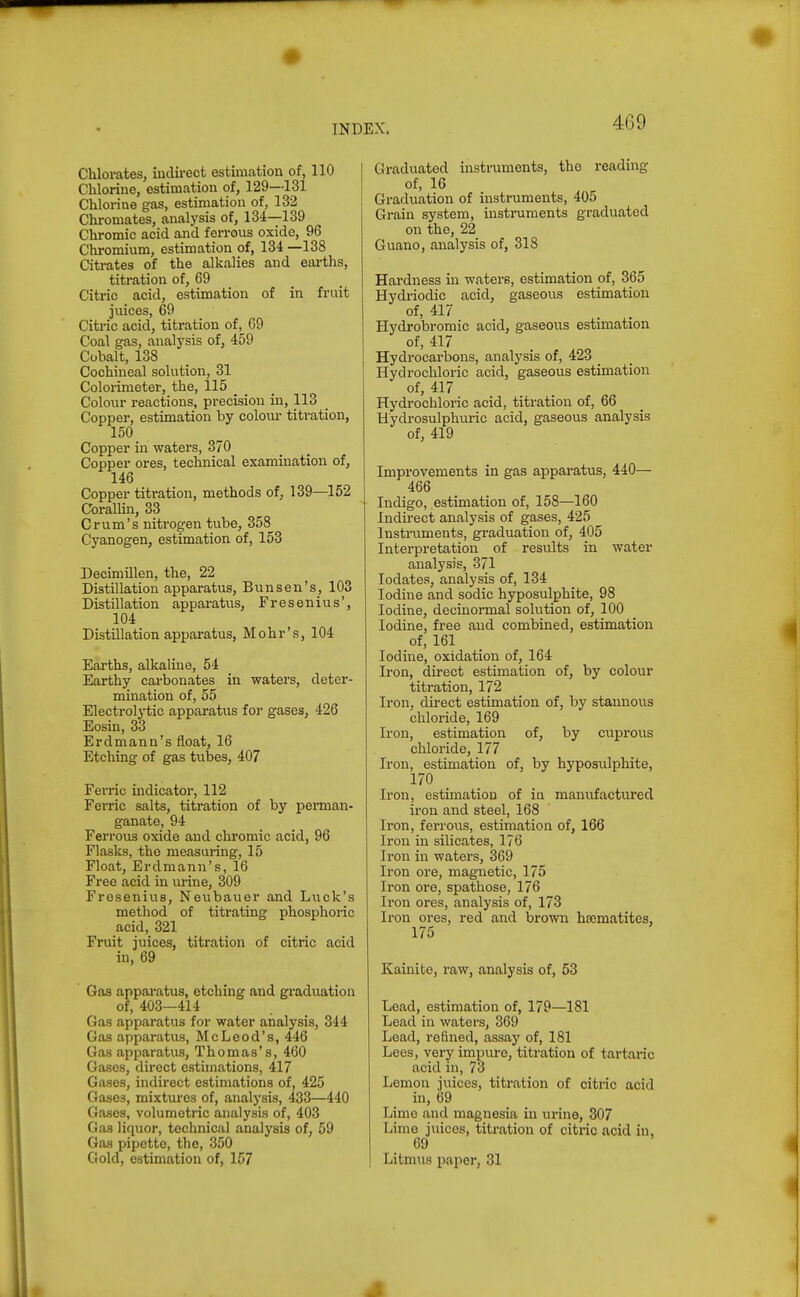 40 9 Chlorates, indirect estimation of, 110 Chlorine, estimation of, 129—131 Chlorine gas, estimation of, 132 Chromates, analysis of, 134—139 Chromic acid and ferrous oxide, 96 Chromium, estimation of, 134 —138 Citrates of the alkalies and earths, titration of, 69 Citric acid, estimation of in fruit juices, 69 Citric acid, titration of, 69 Coal gas, analj'sis of, 459 Cobalt, 138 Cochineal solution, 31 Colorimeter, the, il5 Colour reactions, precision in, 113 Copper, estimation by coloiu- titration, 150 Copper in waters, 370 Copper ores, technical examination of, 146 Copper titration, methods of, 139—152 CoralUn, 33 C rum's nitrogen tube, 358 Cyanogen, estimation of, 153 Decimillen, the, 22 Distillation apparatus, Bunsen's, 103 Distillation apparatus, Fresenius', 104 Distillation apparatus, Mohr's, 104 Earths, alkaline, 54 Earthy carbonates in waters, deter- mination of, 55 Electrolytic apparatus for gases, 426 Eosin, 33 Erdmann's float, 16 Etching of gas tubes, 407 Ferric indicator, 112 Fei-ric salts, titration of by perman- ganate, 94 Ferrous oxide and chromic acid, 96 Flasks, tho measuring, 15 Float, Erdmann's, 16 Free acid in urine, 309 Fresenius, Neubauer and Luck's method of titrating phosphoric acid, 321 Fruit juices, titration of citric acid in, 69 Gas apparatus, etching and graduation of, 403—414 Gas apparatus for water analysis, 344 Gas apparatus, McLeod's, 446 Gas apparatus, Thomas's, 460 Gases, direct estimations, 417 Gases, indirect estimations of, 425 Gases, mixtures of, analysis, 433—440 Gases, volumetric analysis of, 403 Gas liquor, technical analysis of, 59 Gas pipette, the, 350 Gold, estimation of, 157 Graduated instruments, the reading of, 16 Graduation of instruments, 405 Grain system, instruments graduated on the, 22 Guano, analysis of, 318 Hardness in waters, estimation of, 365 Hydriodic acid, gaseous estimation of, 417 Hydrobromic acid, gaseous estimation of, 417 Hydrocarbons, analysis of, 423 _ Hydrochloric acid, gaseous estimation of, 417 Hydrochloric acid, titration of, 66 Uydrosulphuric acid, gaseous analysis of, 419 Improvements in gas apparatus, 440— 466 Indigo, estimation of, 158—160 Indirect analysis of gases, 425 Instruments, graduation of, 405 Interpretation of results in water analysis, 371 lodates, analysis of, 134 Iodine and sodic hyposulphite, 98 Iodine, decinormal solution of, 100 Iodine, free and combined, estimation of, 161 Iodine, oxidation of, 164 Iron, direct estimation of, by colour titration, 172 Iron, direct estimation of, by stannous chloride, 169 Iron, estimation of, by cuprous chloride, 177 Iron, estimation of, by hyposulphite, 170 Iron, estimation of in manufactured iron and steel, 168 Iron, ferrous, estimation of, 166 Iron in silicates, 176 Iron in waters, 369 Iron ore, magnetic, 175 Iron ore, spathose, 176 Iron ores, analysis of, 173 Iron ores, red and brown ha3matites, 175 Kainite, raw, analysis of, 53 Lead, estimation of, 179—181 Lead in waters, 369 Lead, refined, assay of, 181 Lees, very impure, titration of tartaric acid in, 73 Lemon juices, titration of citric acid in, 69 Lime and magnesia in urine, 307 Lime juices, titration of citric acid in. 69 Litmus paper, 31