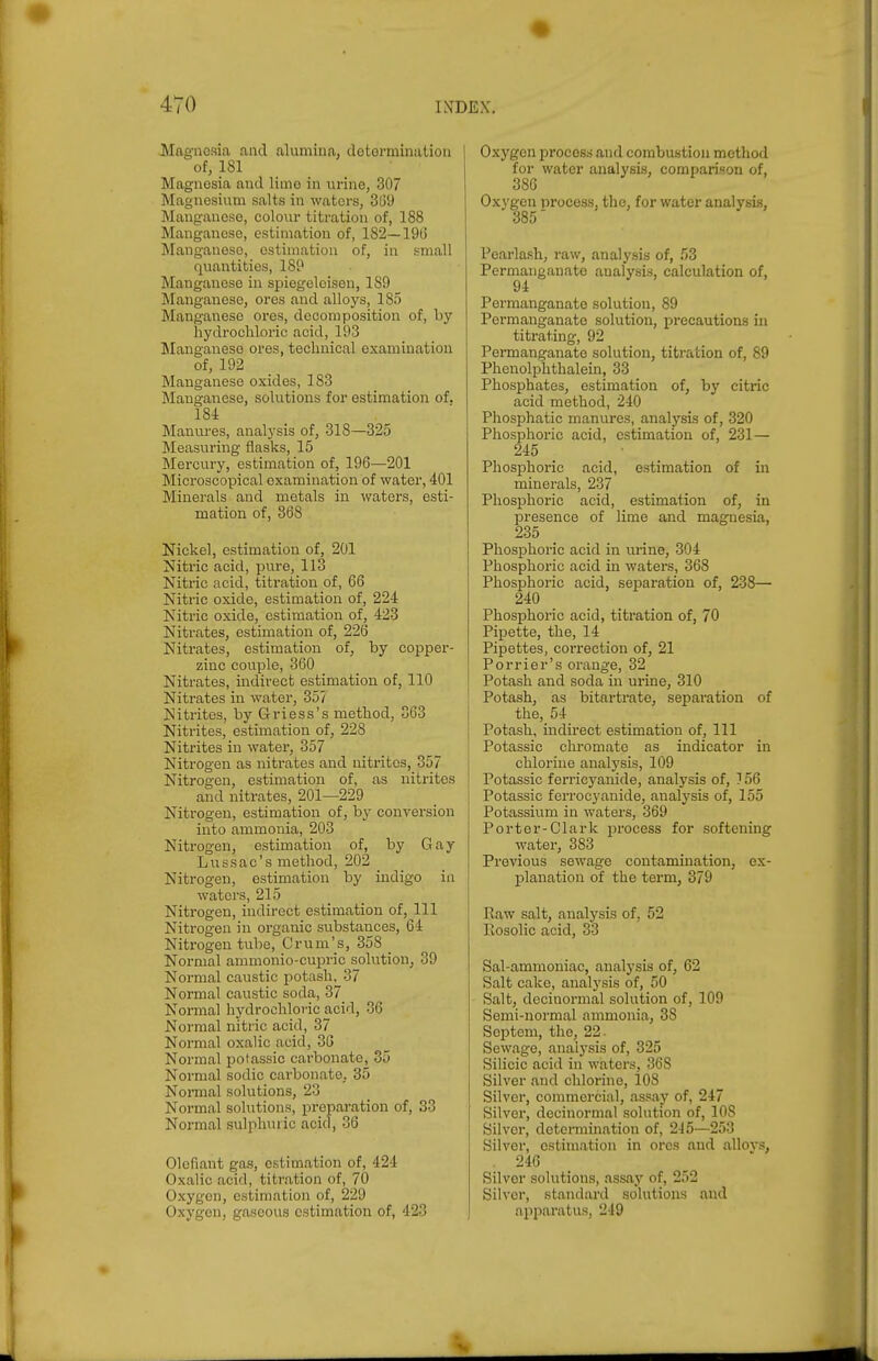 JVIagnosia and alumina, dotormination of, 181 Magnesia and liino in urine, 307 Magnesium salts in watoi-s, 389 Manganese, colour tii;ration of, 188 Manganese, estimation of, 182—1913 Manganese, estimation of, in small quantities, 189 Manganese in spiegeleisen, 189 Manganese, ores and alloys, 185 Manganese ores, decomposition of, by hydrochloric acid, 193 Itlanganese ores, technical examination of, 192 Manganese oxides, 183 Manganese, solutions for estimation of. 184 . ^ ■ Manures, analysis of, 318—325 Measuring flasks, 15 Mercury, estimation of, 196—201 Microscopical examination of water, 401 Minerals and metals in waters, esti- mation of, 868 Nickel, estimation of, 201 Nitric acid, pure, 113 Nitric acid, titration of, 66 Nitric oxide, estimation of, 224 Nitric oxide, estimation of, 423 Nitrates, estimation of, 226 Nitrates, estimation of, by copper- zinc couple, 360 Nitrates, indirect estimation of, 110 Nitrates in water, 357 Nitrites, by Griess's method, 363 Nitrites, estimation of, 228 Nitrites in water, 357 Nitrogen as nitrates and nitrites, 357 Nitrogen, estimation of, as nitrites and nitrates, 201—229 Nitrogen, estimation of, by conversion into ammonia, 203 Nitrogen, estimation of, by Gay Lussac's method, 202 Nitrogen, estimation by indigo in waters, 215 Nitrogen, indirect estimation of, 111 Nitrogen in organic substances, 64 Nitrogen tube, Crum's, 358 _ Normal ammonio-cui^ric solution, 39 Normal caustic potash, 37 Normal caustic soda, 37 Normal hydrochloric acid, 36 Normal nitric acid, 37 Normal oxalic acid, 36 Normal potassic carbonate, 35 Normal sodic carbonate, 35 Nomial solutions, 23 Normal solutions, preparation of, 33 Normal sulphuric acid, 36 Olefiant gas, estimation of, 424 Oxalic acid, titration of, 70 Oxygen, estimation of, 229 Oxygen, gaseous estimation of, 423 Oxygen process and combustion method for water analysis, comparison of, 386 Ox\'gen process, the, for water analysis, 385' Pearlash, raw, analysis of, 53 Permanganate analysis, calculation of, Permanganate solution, 89 Permanganate solution, precautions in titrating, 92 Permanganate solution, titration of, 89 Phenolphthalein, 33 Phosphates, estimation of, by citric acid method, 240 Phosphatic manures, analj^sis of, 320 Phosphoric acid, estimation of, 231 — 245 Phosphoric acid, estimation of in minerals, 237 Phosphoric acid, estimation of, in presence of lime and magnesia, 235 Phosphoric acid in urine, 304 Phosphoric acid in waters, 368 Phosphoric acid, separation of, 238— 240 Phosphoric acid, titration of, 70 Pipette, the, 14 Pipettes, correction of, 21 Porrier's orange, 32 Potash and soda in urine, 310 Potash, as bitartrate, separation of the, 54 Potash, indirect estimation of. 111 Potassic chromatc as indicator in chlorine analysis, 109 Potassic ferricyanide, analysis of, 156 Potassic ferrocyanide, analysis of, 155 Potassium in waters, 369 Porter-Clark process for softening water, 383 Previous sewage contamination, ex- planation of the term, 379 Raw salt, analysis of, 52 Rosolic acid, 33 Sal-ammoniac, analysis of, 62 Salt cake, analysis of, 50 Salt, decinormal solution of, 109 Semi-normal ammonia, 38 Septem, the, 22. Sewage, analysis of, 325 Silicic acid in waters, 368 Silver and chlorine, 108 Silver, commercial, assay of, 247 Silver, decinormal solution of, lOS Silver, determination of, 245—253 Silver, estimation in ores and allovs, ,246 Silver solutions, assay of, 252 Silver, standard solutions and apparatus, 249