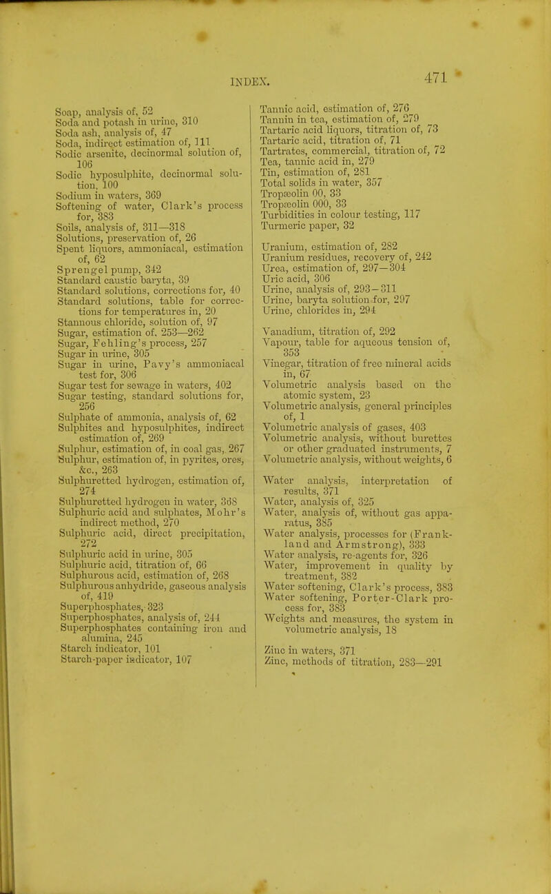 Soap, analysis of, 52 Soda and potash in urine, 310 Soda ash, analysis of, 47 Soda, indirect estimation of, 111 Rodic arsenite, dccinormal solution of, 10(5 Sodic hyposulphite, decinormal solu- tion, 100 Sodium in waters, 3G9 Softening of water, Clark's process for, 383 Soils, analysis of, 311—318 Solutions, preservation of, 26 Spent liquors, ammoniacal, estimation of, 62 Sprengel pump, 342 Standard caustic baryta, 39 Standard solutions, corrections foi', 40 Standard solutions, table for correc- tions for temperatures in, 20 Stannous chloride, solution of, 97 Sugar, estimation of. 253—262 Sugar, Fehling's process, 257 Sugar in urine, 305 Sugar in urine, Pavy's ammoniacal test for, 306 Sugar test for sewage in waters, 402 Sugar testing, standard solutions for, 256 Sulphate of ammonia, analysis of, 62 Sulphites and hyposulphites, indirect estimation of, 269 Sulphm-, estimation of, in coal gas, 267 Sulphur, estimation of, in pyrites, ores, &c., 263 Sulphuretted hydrogen, estimation of, 274 Sulphuretted hydrogen in water, 368 Sulphuric acid and sulphates, Mohr's indirect method, 270 Sulphuric acid, direct precipitation, 272 Sulphuric acid in urine, 305 Sulphuric acid, titration of, 66 Sulphurous acid, estimation of, 268 Sulphurous anhydride, gaseous analysis of, 419 Superphosphates,- 323 SuperiDhosphatcs, analysis of, 244 Sujierphosphatcs containing iron and alumina, 245 Starch indicator, 101 Starch-jiaper indicator, 107 Tannic acid, estimation of, 276 Tannin in tea, estimation of, 270 Tartaric acid liquors, titration of, 73 Tartaric acid, titration of, 71 Tartrates, commercial, titi-ation of, 72 Tea, tannic acid in, 279 Tin, estimation of, 281 Total solids in water, 357 Tropccolin 00, 33 Tropfcolin 000, 33 Turbidities in colour testing, 117 Turmeric paper, 32 Uranium, estimation of, 282 Uranium residues, recovery of, 242 Urea, estimation of, 297—304 Uric acid, 306 Urine, analysis of, 293 — 311 Urine, baryta solution for, 297 Urine, chlorides in, 294 Vanadium, titration of, 292 Vaiiour, table for aqueous tension of, 353 Vinegar, titration of free mineral acids in, 67 Volumetric analysis based on the atomic system, 23 Volumetric analysis, genei'al principles of, 1 _ Volumetric analysis of gases, 403 Volumetric analysis, without burettes or other graduated instruments, 7 Volumetric analysis, without weights, 6 Water analysis, interpretation of results, 371 Water, analysis of, 325 Water, analysis of, -without gas appa- ratus, 385 Water analysis, processes for (Frank- land and Armstrong), 333 Water analysis, re-agents for, 326 Water, improvement in q\iality liy treatment, 382 Water softening, Clark's process, 383 Water softening. Porter-Clark pro- cess for, 383 Weights and measures, the system in volumetric analysis, 18 Zinc in waters, 371 Zinc, methods of titration, 283—291
