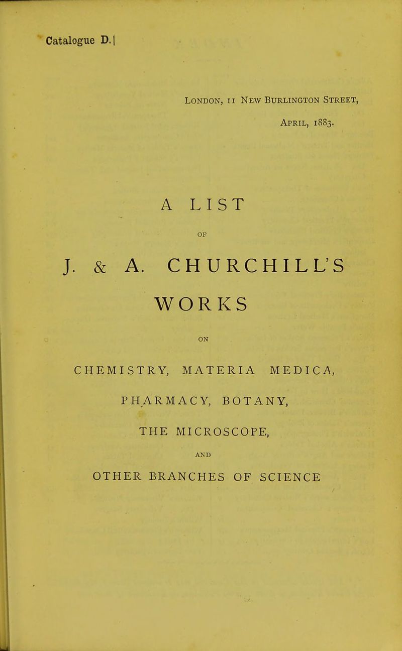 Catalogue D.l London, ii New Burlington Street, April, 1883. A LIST OF J. & A. CHURCHILL'S WORKS ON CHEMISTRY, MATERIA MEDICA, PHARMACY, BOTANY, THE MICROSCOPE, AND OTHER BRANCHES OF SCIENCE