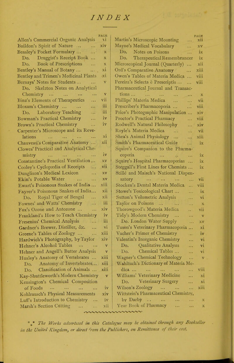 PAGE Allen's Commercial Organic Analysis \i Baildon's Spirit of Nature xiv Beasley's Pocket Formulary x Do. Druggist's Receipt Book ... x Do. Book of Prescriptions ... x Bentley's Manual of Botany ... .. . , xi Bentley and Trimen's Medicinal Plants xi Bcrnays' Notes for Students v Do. Skeleton Notes on Analytical Chemistry ... ... ••• ••• v Binz's Elements of Therapeutics ... vii Bloxam's Chemistry ... iii Do. Laboratory Teaching ... iii Bowman's Practical Chemistry ... iv Brown's Practical Chemistry ... iv Carpenter's Microscope and its Reve- lations xi Chauveau's Comparative Anatomy ... xii Clowes' Practical and Analytical Che- mistry ... ... ... ... iv Constantine's Practical Ventilation... xv Cooley's Cyclopcedia of Receipts ... vii Dunglison's Medical Lexicon ... xv Ekin's Potable Water xv Ewart's Poisonous Snakes of India ... xiii Fayrer's Poisonous Snakes of India... xii Do. Royal Tiger of Bengal ... xii Fownes'and Watts'Chemistry ... iii Fox's Ozone and Antozone xiv Frankland's How to Teach Chemistry iv Fresenius'Chemical Analysis ... iii Gardner's Brewer, Distiller, &c. ... vi Greene's Tables of Zoology xiii Hardwich's Photography, by Taylor xiv Hehner's Alcohol Tables v Hehner and Angell's Butter Analysis v Huxley's Anatomy of Vertebrates ... xiii Do. Anatomy of Invertebrates... xiii Do. Classification of Animals ... xiii Kay-Shuttle worth's Modern Chemistry v Kensington's Chemical Composition of Foods iv Kohlrauscli's Physical Measurements xiv Luff's Introduction to Chemistry ... iv Marsh's Section Cutting xii PACR Martin's Microscopic Mounting ... xii Mayne's Medical Vocabulary ... xv Do. Notes on Poisons ... ix Do. Therapeutical Remembrancer ix Microscopical Journal (Quarterly) ... xii Ord's Comparative Anatomy ... xiii Owen's Tables of Materia Medica ... viii Pereira's Selecta e Prescriptis viii Pharmaceutical Journal and Transac- tions ... x Phillips' Materia Medica vii Prescriber's Pharmacopoeia ... ... viii Price's Photogijaphic Manipulation ... xiv Proctor's Practical Pharmacy ... viii Rodwell's Natural Philosophy ... xiv Royle's Materia Medica vii Shea's Animal Phy.siology ... ... xiii Smith's Pharmaceutical Guide ... ix Squire's Companion to the Pharma- copoeia ... ... .. ... ix Squire's Hospital Pharmacopoeias ... ix Steggall's First Lines for Chemists ... ix Stille and Maisch's National Dispen- satory ... ... vii Stocken'.s Dental Materia Medica ... viii Stowe's Toxicological Chart ... ... ix Sutton's Volumetric Analysis ... vi Taylor on Poisons ... ... ... x Thorowgood's Materia iMedica .. vii Tidy's Modern Chemistry ... ... v Do. London Water Supply ... xv Tuson's Veterinary Pharmacopoeia ... xi Vacher's Primer of Chemistry . iv Valentin's Inorganic Chemistry ... vi Do. Qualitative Analysis ... vi Do. Chemical Tables ... ... vi Wagner's Chemical Technology ... v Wahltuch's Dictionary of Materia Me- dica viii Williams' Veterinary Medicine ... xi Do. Veterinary Surgery ... xi Wilson's Zoology xiii Wittstein's Pharmaceutical Chemistry, by Darby x Year Book of Pharmacy x ** The Works advertised in this Catalogue may be obtained through any Bookseller in the United Kingdom^ or direct from the Publishers, on Remittance of their cost.