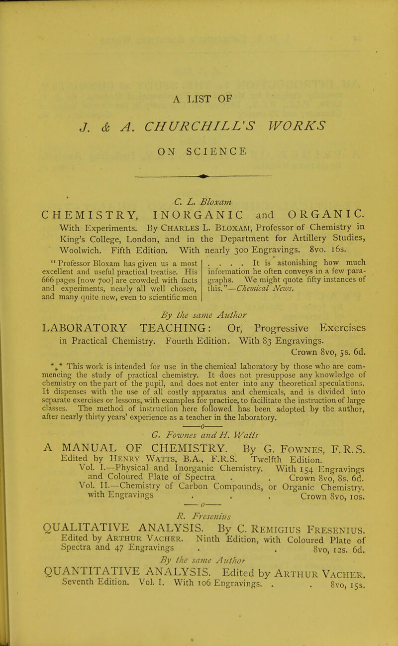 A LIST OF J. d A. CHURCHILL'S WORKS ON SCIENCE C. L. Bloxam CHEMISTRY, INORGANIC and ORGANIC. With Experiments. By Charles L. Bloxam, Professor of Chemistry in King's College, London, and in the Department for Artillery Studies, Woolwich, Fifth Edition. With nearly 300 Engravings. 8vo, i6s.  Professor Bloxam has given us a most .... It is astonishing how much excellent and useful practical treatise. His information he often conveys in a few para- 666 pages [now 700] are crowded, with facts graphs. We might quote fifty instances of and experiments, nearly all well chosen, this,—Chemical News. and many quite new, even to scientific men By the sajiie Author LABORATORY TEACHING: Or, Progressive Exercises in Practical Chemistry. Fourth Edition. With 83 Engravings. Crown Bvo, 5s. 6d. *^* This work is intended for use in the chemical laboratory by those who are com- mencing the study of practical chemistry. It does not presuppose any knowledge of chemistiy on the part of the pupil, and does not enter into any theoretical speculations. It dispenses with the use of all costly apparatus and chemicals, and is divided into separate exercises or lessons, with examples for practice, to facilitate the instruction of large classes. The method of instruction here followed has been adopted by the author, after nearly thirty years' experience as a teacher in the laboratory. 0 G. Fownes and H. Watts A MANUAL OF CHEMISTRY. By G. Fownes, F.R.S. Edited by Henry Watts, B.A., F.R.S. Twelfth Edition. Vol. I.—Physical and Inorganic Chemistry. With 154 Engravings and Coloured Plate of Spectra . . Crown Bvo, 8s. 6d. Vol. II.—Chemistry of Carbon Compounds, or Organic Chemistry, with Engravings . , . Crown 8vo, los. 0 J^. Fresenhis QUALITATIVE ANALYSIS. By C. Remigius Fresenius. Edited by Arthur Vacher. Ninth Edition, with Coloured Plate of Spectra and 47 Engravings . . Svo, 12s. 6d. By the same Author QUANTITATIVE ANALYSIS. Edited by Arthur Vacher. Seventh Edition. Vol.1. With io6 Engravings. . . Svo, 15s.