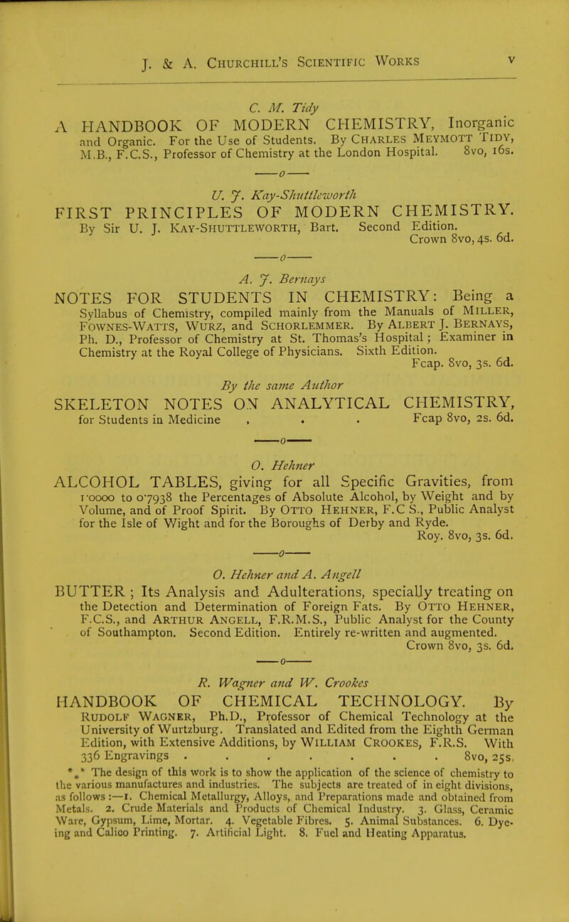 C. M. Tidy A HANDBOOK OF MODERN CHEMISTRY, Inorganic and Organic. For the Use of Students. By Charles Meymott Tidy, M.B., F.C.S., Professor of Chemistry at the London Hospital. 8vo, i6s. U. y. Kay-SJmtileworth FIRST PRINCIPLES OF MODERN CHEMISTRY. By Sir U. J. Kay-Shuttleworth, Bart. Second Edition. Crown 8vo, 4s. od. A. J. Bernays NOTES FOR STUDENTS IN CHEMISTRY: Being a Syllabus of Chemistry, compiled mainly from the Manuals of Miller, Fownes-Watts, Wurz, and Schorlemmer, By Albert J. Bernays, Ph. D., Professor of Chemistry at St. Thomas's Hospital; Examiner in Chemistry at the Royal College of Physicians, Sixth Edition. Fcap. 8vo, 3s. 6d. By the same Author SKELETON NOTES ON ANALYTICAL CHEMISTRY, for Students in Medicine . . . Fcap Svo, 2s. 6d. O. Hehner ALCOHOL TABLES, giving for all Specific Gravities, from I -0000 to 07938 the Percentages of Absolute Alcohol, by Weight and by Volume, and of Proof Spirit. By OTTO Hehner, F.C S., Public Analyst for the Isle of Wight and for the Boroughs of Derby and Ryde, Roy. Svo, 3s. 6d. 0 0. Hehner and A. Angell BUTTER ; Its Analysis and Adulterations, specially treating on the Detection and Determination of Foreign Fats. By Otto Hehner, F.C.S., and Arthur Angell, F.R.M.S., Public Analyst for the County of Southampton. Second Edition. Entirely re-written and augmented. Crown Svo, 3s. 6d. R. Wagner and W, Crookes HANDBOOK OF CHEMICAL TECHNOLOGY. By Rudolf Wagner, Ph.D., Professor of Chemical Technology at the University of Wurtzburg. Translated and Edited from the Eighth German Edition, with Extensive Additions, by William Crookes, F.R.S. With 336 Engravings ....... Svo, 25s, The design of this work is to show the application of the science of chemistry to the various manufactures and industries. The subjects are treated of in eight divisions, .13 follows :—I. Chemical Metallurgy, Alloys, and Preparations made and obtained from Metals. 2. Crude Materials and Products of Chemical Industry. 3. Glass, Ceramic Ware, Gypsum, Lime, Mortar. 4. Vegetable Fibres. 5. Animal Substances. 6. Dye- ing and Calico Printing. 7. Artificial Light. 8. Fuel and Heating Apparatus.
